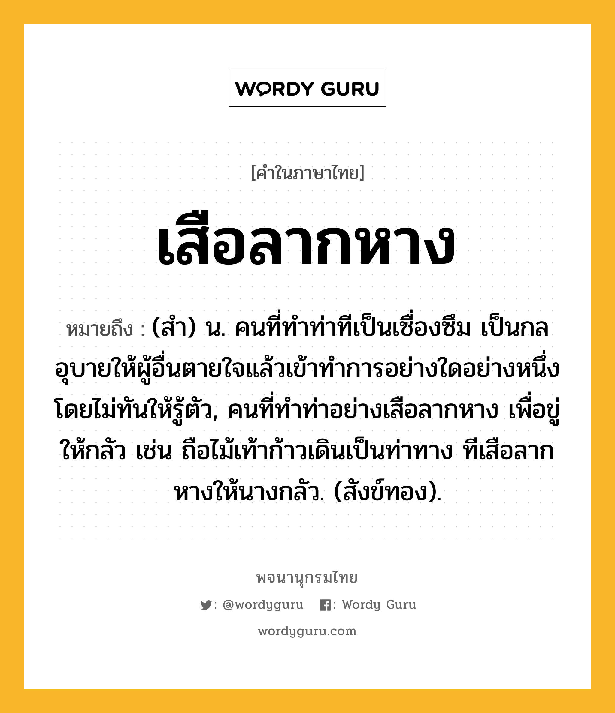 เสือลากหาง หมายถึงอะไร?, คำในภาษาไทย เสือลากหาง หมายถึง (สํา) น. คนที่ทําท่าทีเป็นเซื่องซึม เป็นกลอุบายให้ผู้อื่นตายใจแล้วเข้าทําการอย่างใดอย่างหนึ่งโดยไม่ทันให้รู้ตัว, คนที่ทําท่าอย่างเสือลากหาง เพื่อขู่ให้กลัว เช่น ถือไม้เท้าก้าวเดินเป็นท่าทาง ทีเสือลากหางให้นางกลัว. (สังข์ทอง).