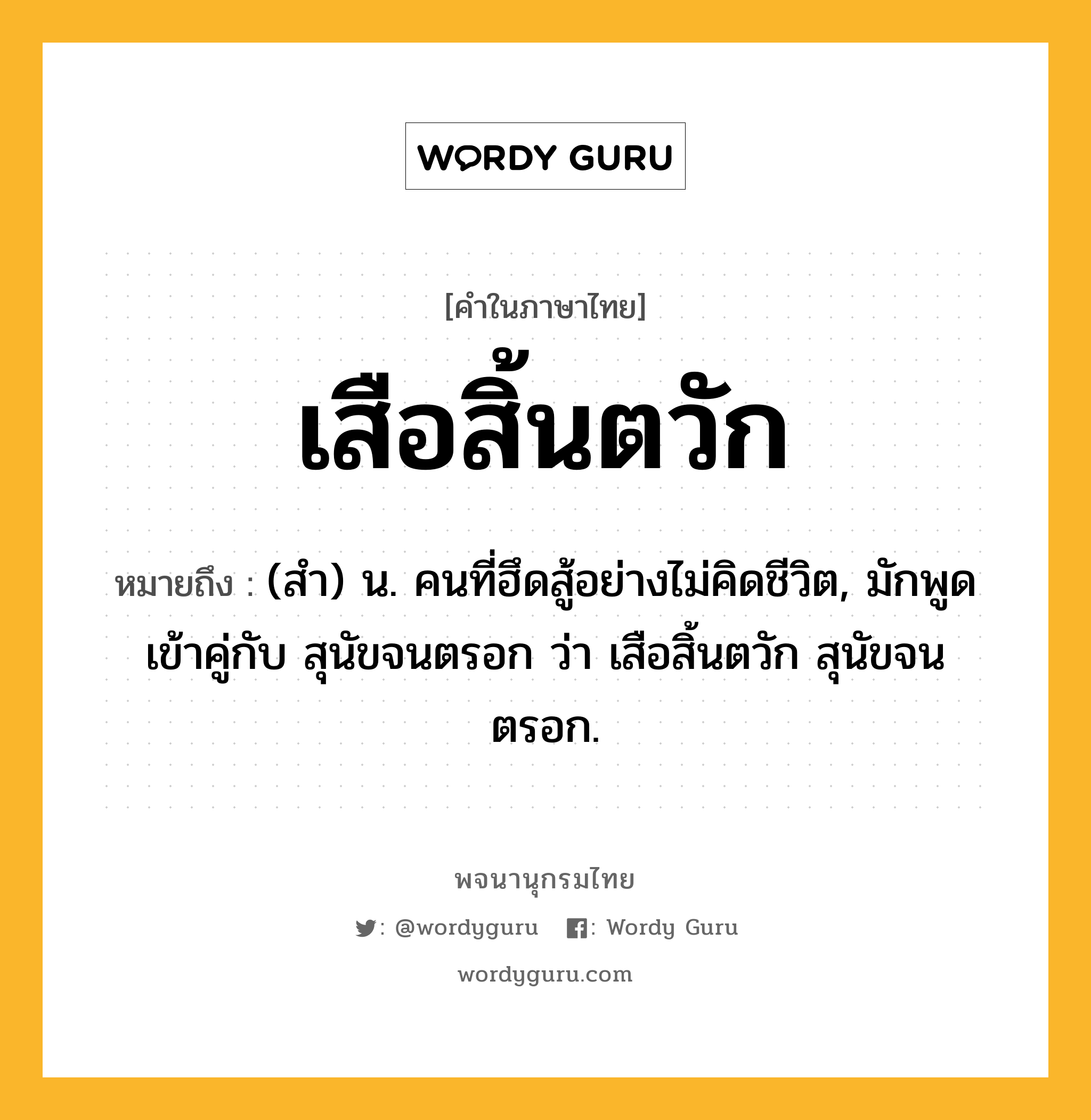 เสือสิ้นตวัก ความหมาย หมายถึงอะไร?, คำในภาษาไทย เสือสิ้นตวัก หมายถึง (สํา) น. คนที่ฮึดสู้อย่างไม่คิดชีวิต, มักพูดเข้าคู่กับ สุนัขจนตรอก ว่า เสือสิ้นตวัก สุนัขจนตรอก.