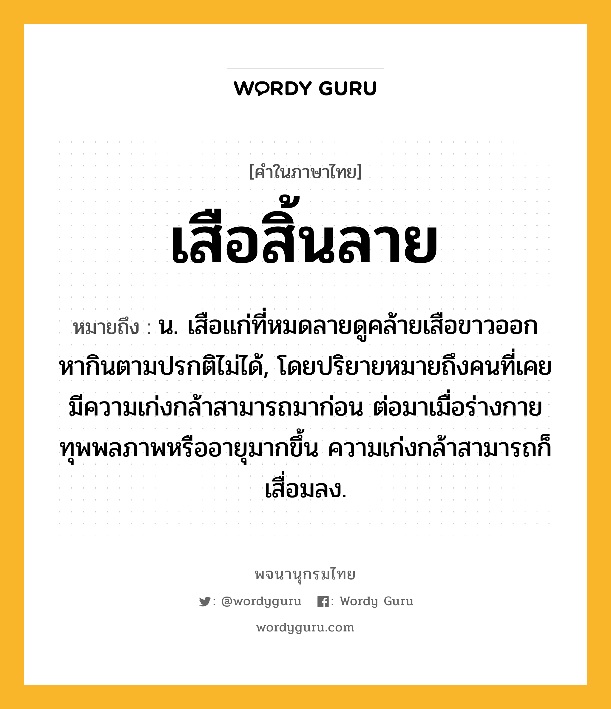 เสือสิ้นลาย ความหมาย หมายถึงอะไร?, คำในภาษาไทย เสือสิ้นลาย หมายถึง น. เสือแก่ที่หมดลายดูคล้ายเสือขาวออกหากินตามปรกติไม่ได้, โดยปริยายหมายถึงคนที่เคยมีความเก่งกล้าสามารถมาก่อน ต่อมาเมื่อร่างกายทุพพลภาพหรืออายุมากขึ้น ความเก่งกล้าสามารถก็เสื่อมลง.