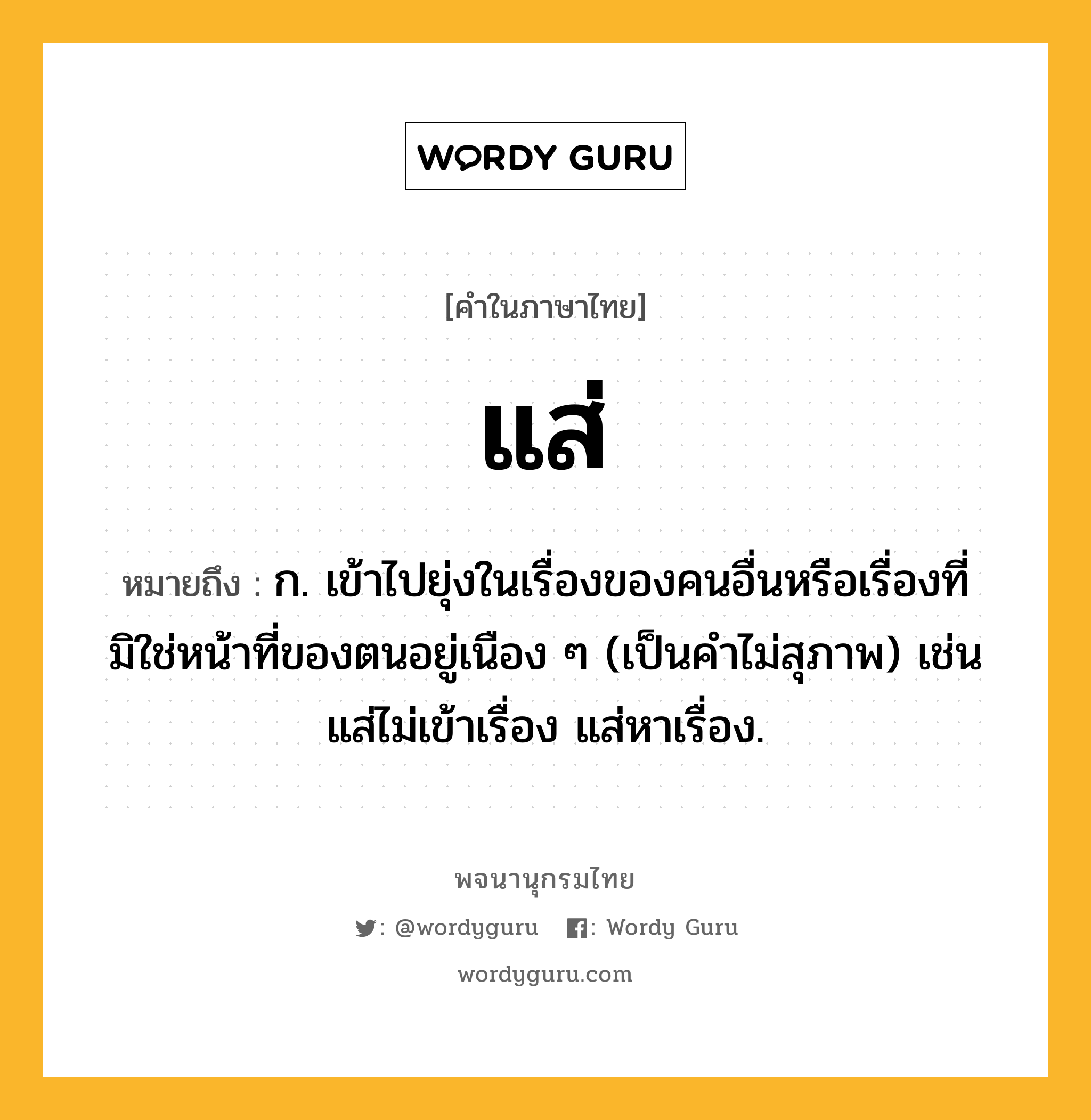 แส่ หมายถึงอะไร?, คำในภาษาไทย แส่ หมายถึง ก. เข้าไปยุ่งในเรื่องของคนอื่นหรือเรื่องที่มิใช่หน้าที่ของตนอยู่เนือง ๆ (เป็นคำไม่สุภาพ) เช่น แส่ไม่เข้าเรื่อง แส่หาเรื่อง.