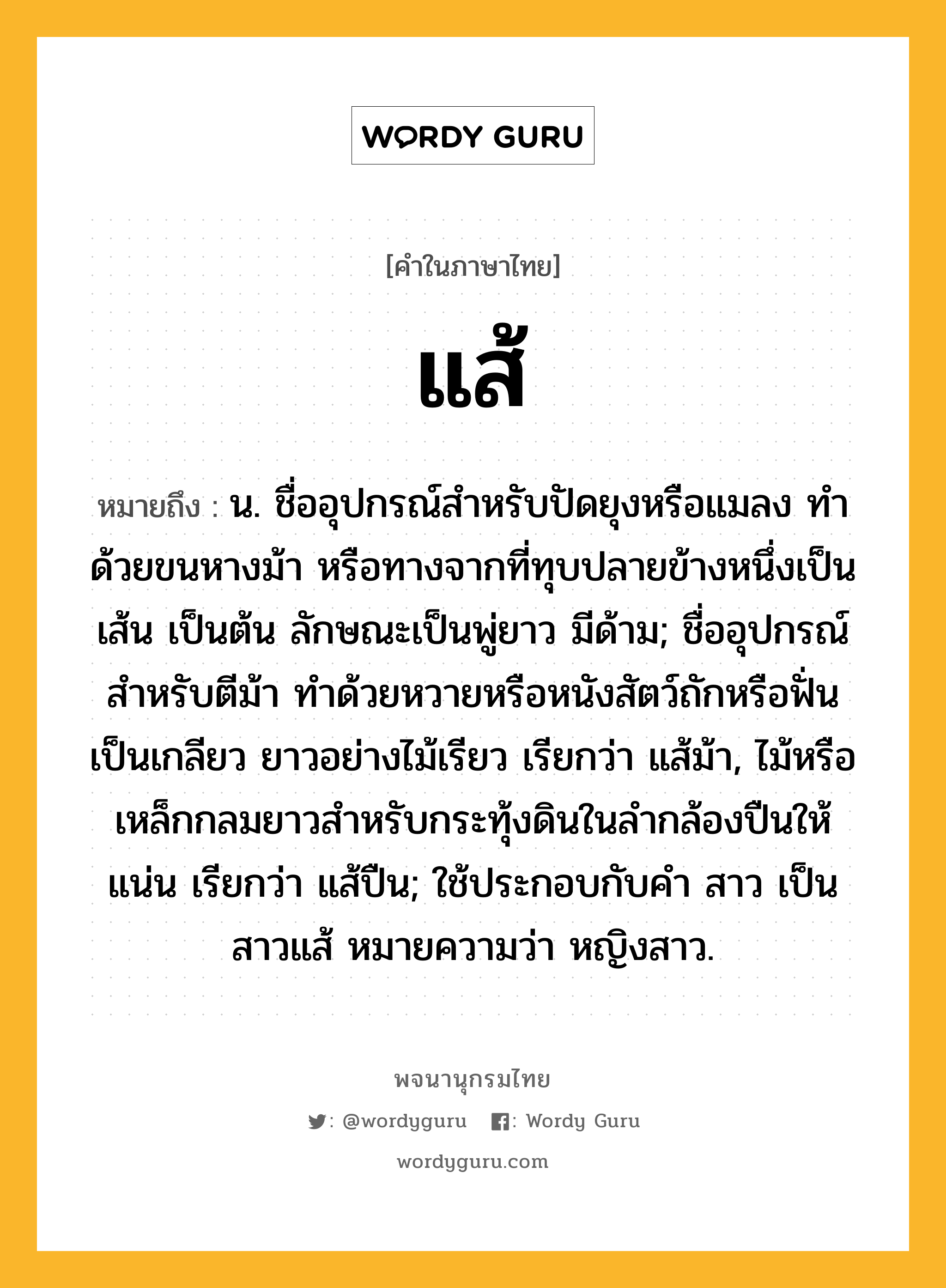 แส้ หมายถึงอะไร?, คำในภาษาไทย แส้ หมายถึง น. ชื่ออุปกรณ์สำหรับปัดยุงหรือแมลง ทำด้วยขนหางม้า หรือทางจากที่ทุบปลายข้างหนึ่งเป็นเส้น เป็นต้น ลักษณะเป็นพู่ยาว มีด้าม; ชื่ออุปกรณ์สำหรับตีม้า ทำด้วยหวายหรือหนังสัตว์ถักหรือฟั่นเป็นเกลียว ยาวอย่างไม้เรียว เรียกว่า แส้ม้า, ไม้หรือเหล็กกลมยาวสําหรับกระทุ้งดินในลํากล้องปืนให้แน่น เรียกว่า แส้ปืน; ใช้ประกอบกับคํา สาว เป็น สาวแส้ หมายความว่า หญิงสาว.