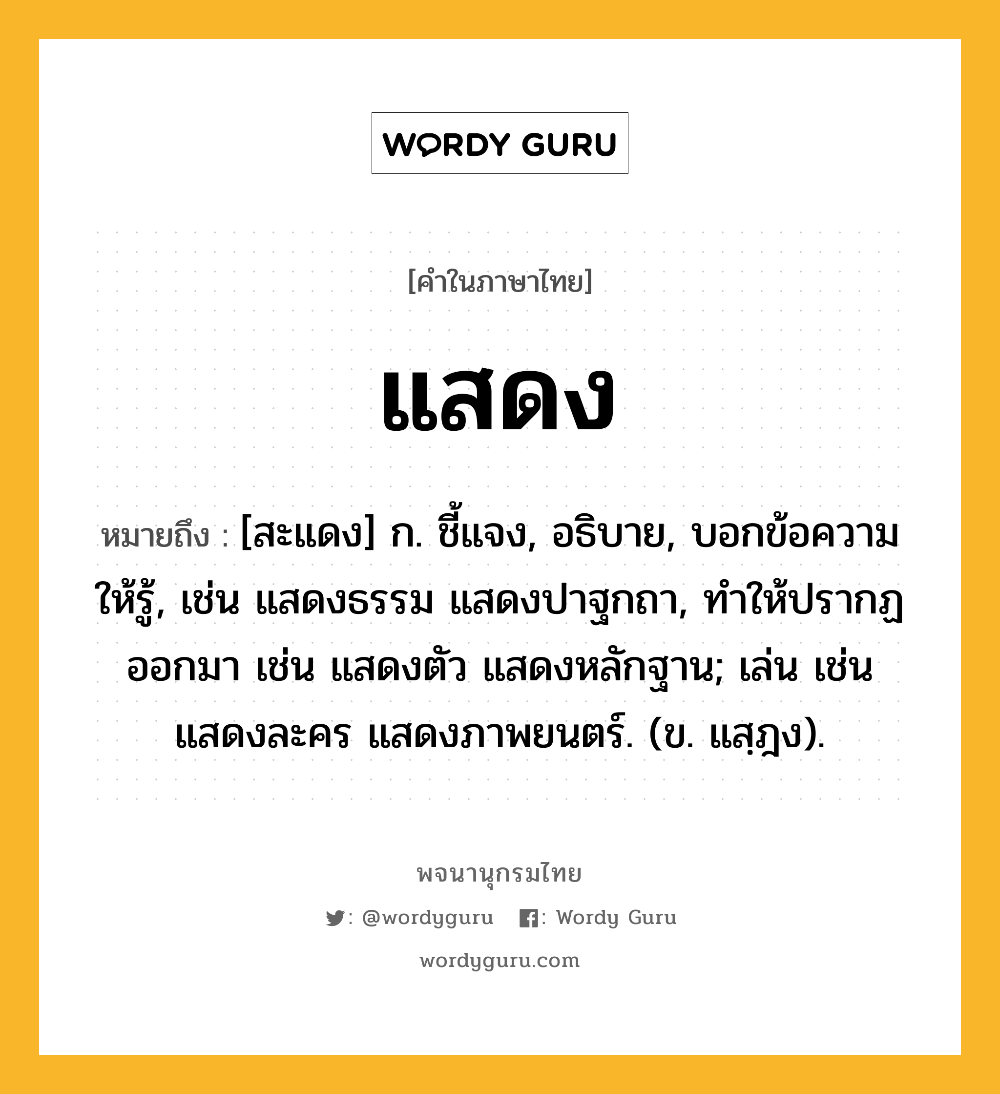 แสดง หมายถึงอะไร?, คำในภาษาไทย แสดง หมายถึง [สะแดง] ก. ชี้แจง, อธิบาย, บอกข้อความให้รู้, เช่น แสดงธรรม แสดงปาฐกถา, ทําให้ปรากฏออกมา เช่น แสดงตัว แสดงหลักฐาน; เล่น เช่น แสดงละคร แสดงภาพยนตร์. (ข. แสฺฎง).