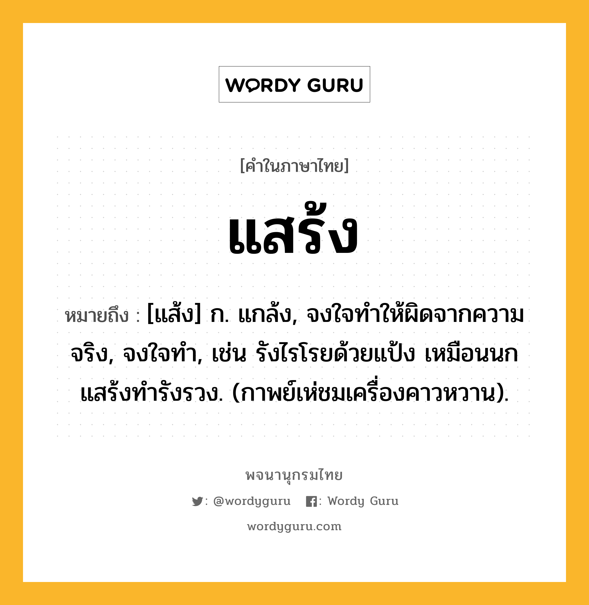 แสร้ง หมายถึงอะไร?, คำในภาษาไทย แสร้ง หมายถึง [แส้ง] ก. แกล้ง, จงใจทําให้ผิดจากความจริง, จงใจทํา, เช่น รังไรโรยด้วยแป้ง เหมือนนกแสร้งทำรังรวง. (กาพย์เห่ชมเครื่องคาวหวาน).