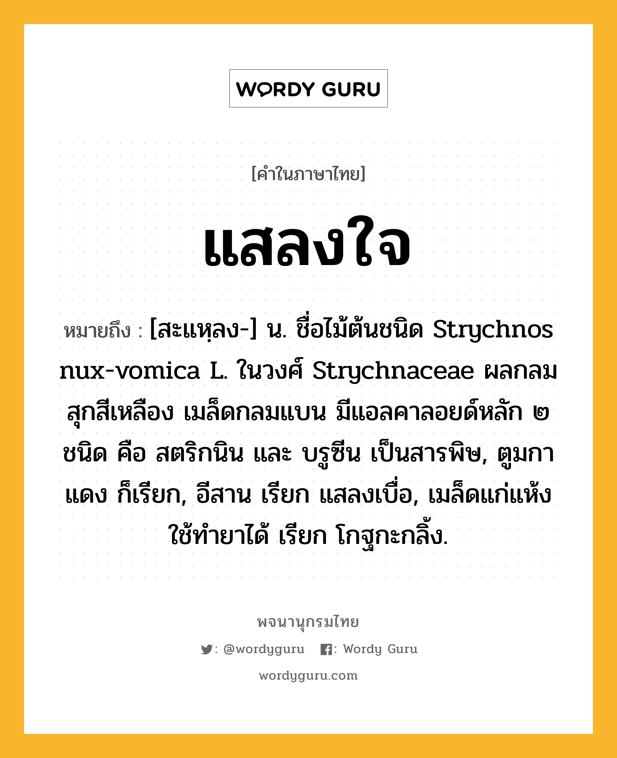 แสลงใจ ความหมาย หมายถึงอะไร?, คำในภาษาไทย แสลงใจ หมายถึง [สะแหฺลง-] น. ชื่อไม้ต้นชนิด Strychnos nux-vomica L. ในวงศ์ Strychnaceae ผลกลม สุกสีเหลือง เมล็ดกลมแบน มีแอลคาลอยด์หลัก ๒ ชนิด คือ สตริกนิน และ บรูซีน เป็นสารพิษ, ตูมกาแดง ก็เรียก, อีสาน เรียก แสลงเบื่อ, เมล็ดแก่แห้งใช้ทํายาได้ เรียก โกฐกะกลิ้ง.