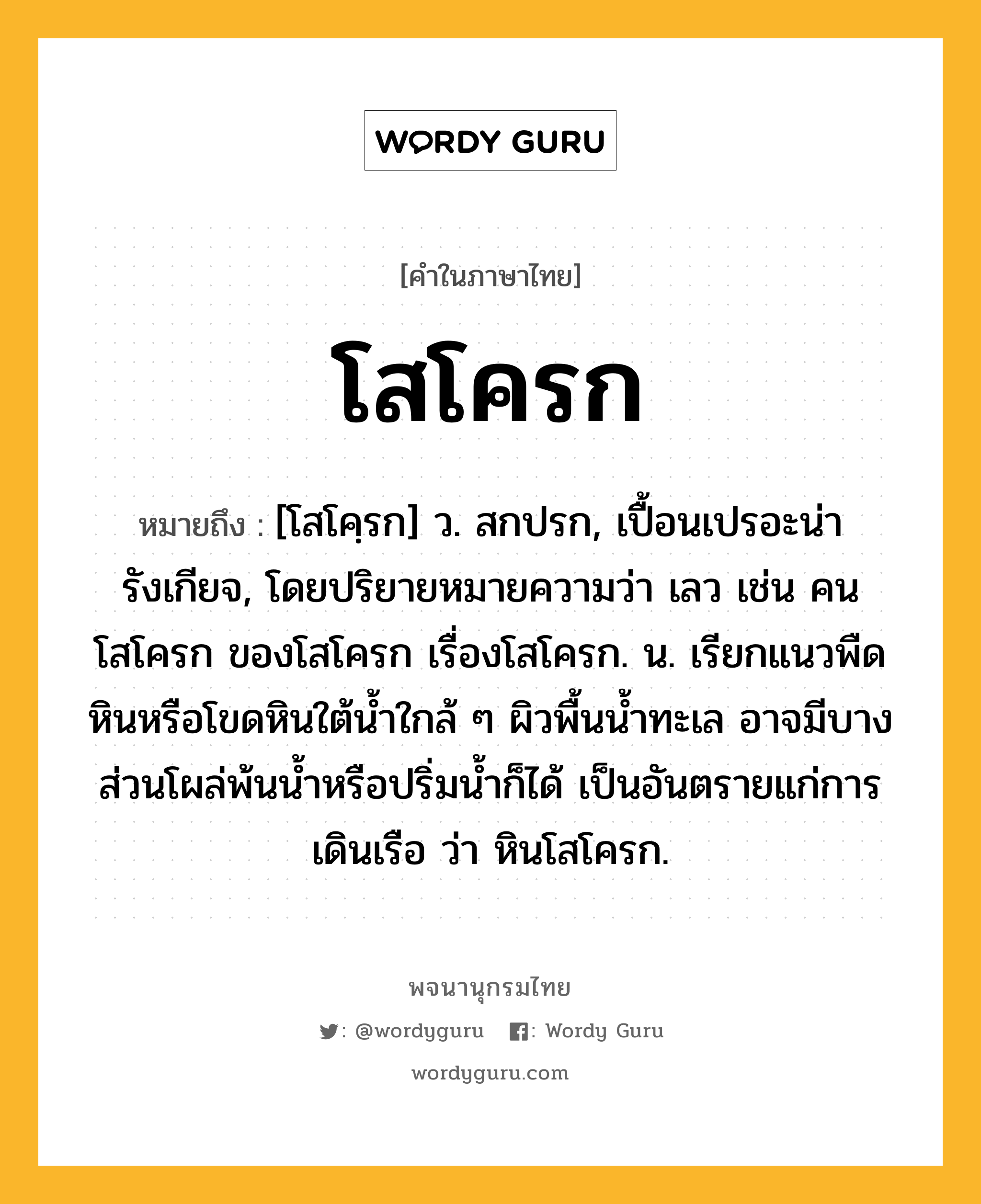 โสโครก หมายถึงอะไร?, คำในภาษาไทย โสโครก หมายถึง [โสโคฺรก] ว. สกปรก, เปื้อนเปรอะน่ารังเกียจ, โดยปริยายหมายความว่า เลว เช่น คนโสโครก ของโสโครก เรื่องโสโครก. น. เรียกแนวพืดหินหรือโขดหินใต้นํ้าใกล้ ๆ ผิวพื้นน้ำทะเล อาจมีบางส่วนโผล่พ้นน้ำหรือปริ่มน้ำก็ได้ เป็นอันตรายแก่การเดินเรือ ว่า หินโสโครก.