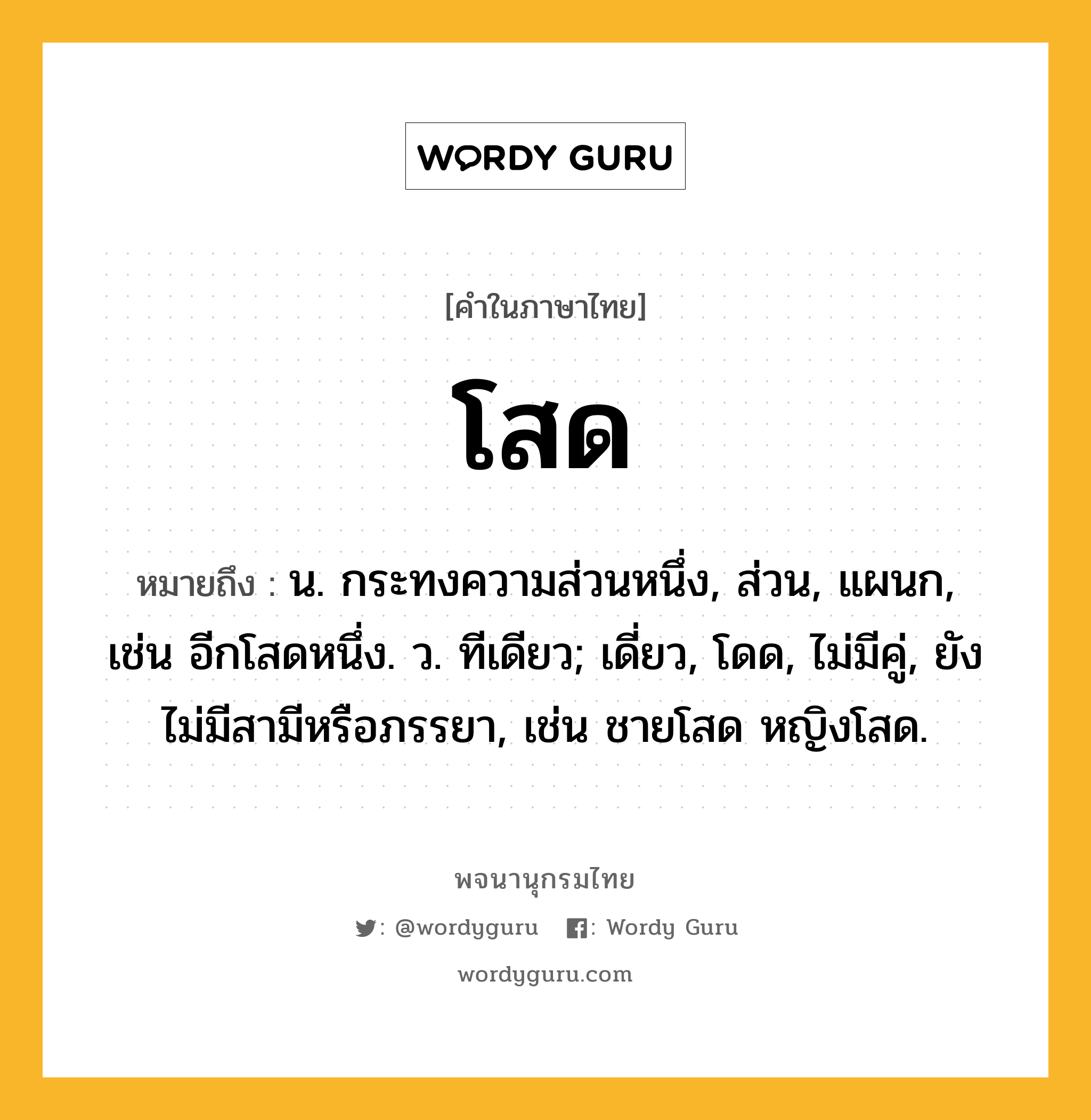 โสด หมายถึงอะไร?, คำในภาษาไทย โสด หมายถึง น. กระทงความส่วนหนึ่ง, ส่วน, แผนก, เช่น อีกโสดหนึ่ง. ว. ทีเดียว; เดี่ยว, โดด, ไม่มีคู่, ยังไม่มีสามีหรือภรรยา, เช่น ชายโสด หญิงโสด.