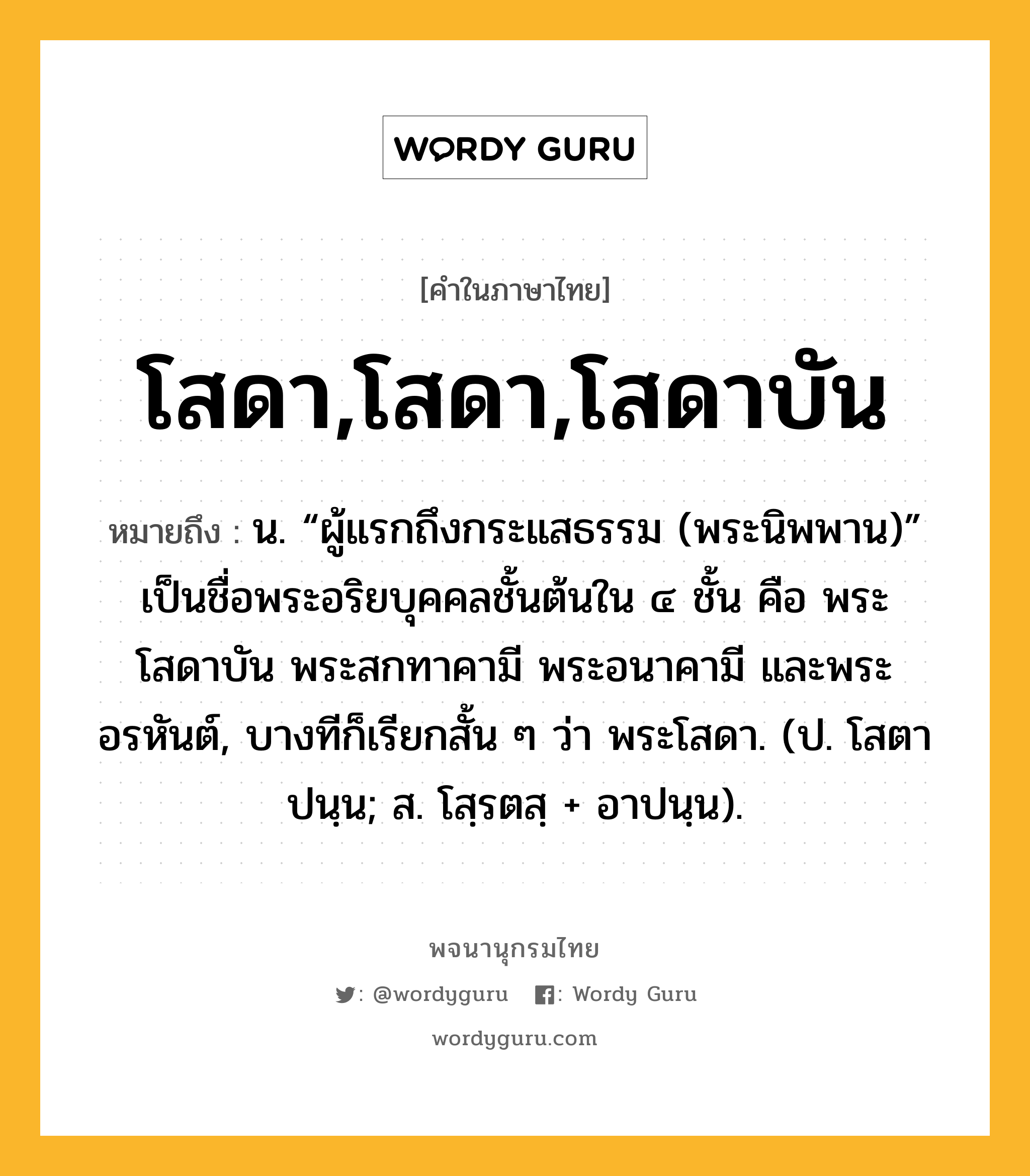 โสดา,โสดา,โสดาบัน หมายถึงอะไร?, คำในภาษาไทย โสดา,โสดา,โสดาบัน หมายถึง น. “ผู้แรกถึงกระแสธรรม (พระนิพพาน)” เป็นชื่อพระอริยบุคคลชั้นต้นใน ๔ ชั้น คือ พระโสดาบัน พระสกทาคามี พระอนาคามี และพระอรหันต์, บางทีก็เรียกสั้น ๆ ว่า พระโสดา. (ป. โสตาปนฺน; ส. โสฺรตสฺ + อาปนฺน).