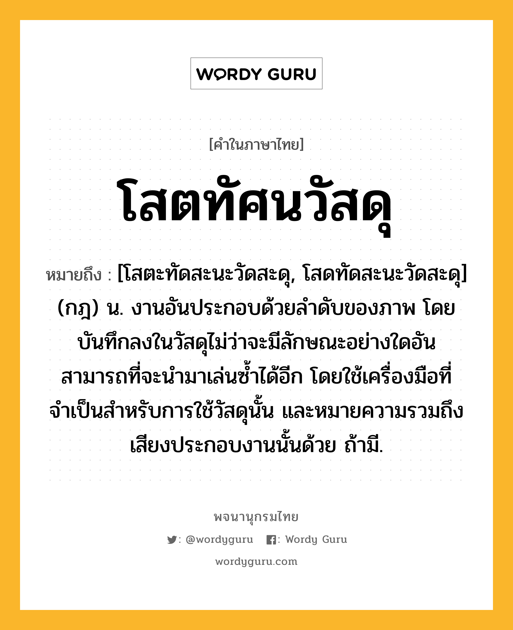 โสตทัศนวัสดุ ความหมาย หมายถึงอะไร?, คำในภาษาไทย โสตทัศนวัสดุ หมายถึง [โสตะทัดสะนะวัดสะดุ, โสดทัดสะนะวัดสะดุ] (กฎ) น. งานอันประกอบด้วยลำดับของภาพ โดยบันทึกลงในวัสดุไม่ว่าจะมีลักษณะอย่างใดอันสามารถที่จะนำมาเล่นซ้ำได้อีก โดยใช้เครื่องมือที่จำเป็นสำหรับการใช้วัสดุนั้น และหมายความรวมถึงเสียงประกอบงานนั้นด้วย ถ้ามี.