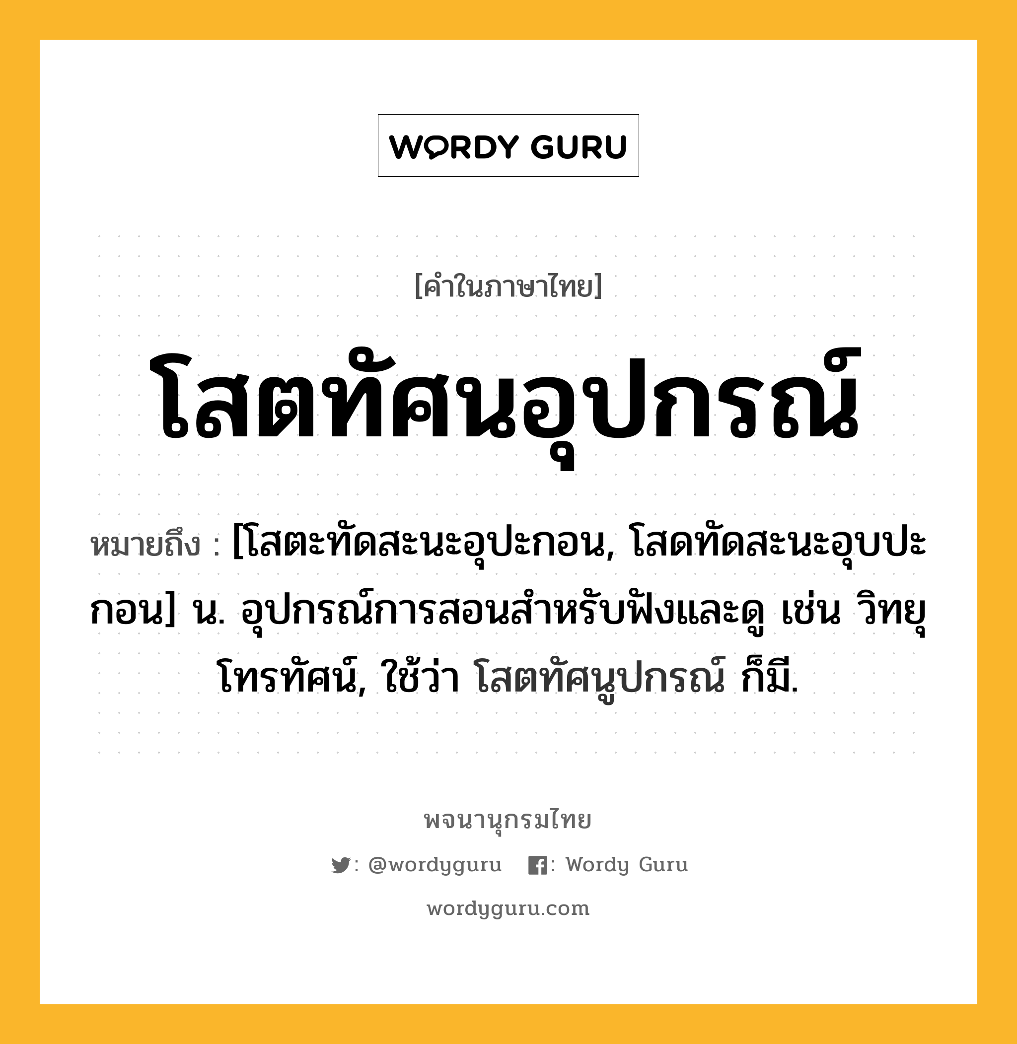 โสตทัศนอุปกรณ์ ความหมาย หมายถึงอะไร?, คำในภาษาไทย โสตทัศนอุปกรณ์ หมายถึง [โสตะทัดสะนะอุปะกอน, โสดทัดสะนะอุบปะกอน] น. อุปกรณ์การสอนสําหรับฟังและดู เช่น วิทยุ โทรทัศน์, ใช้ว่า โสตทัศนูปกรณ์ ก็มี.