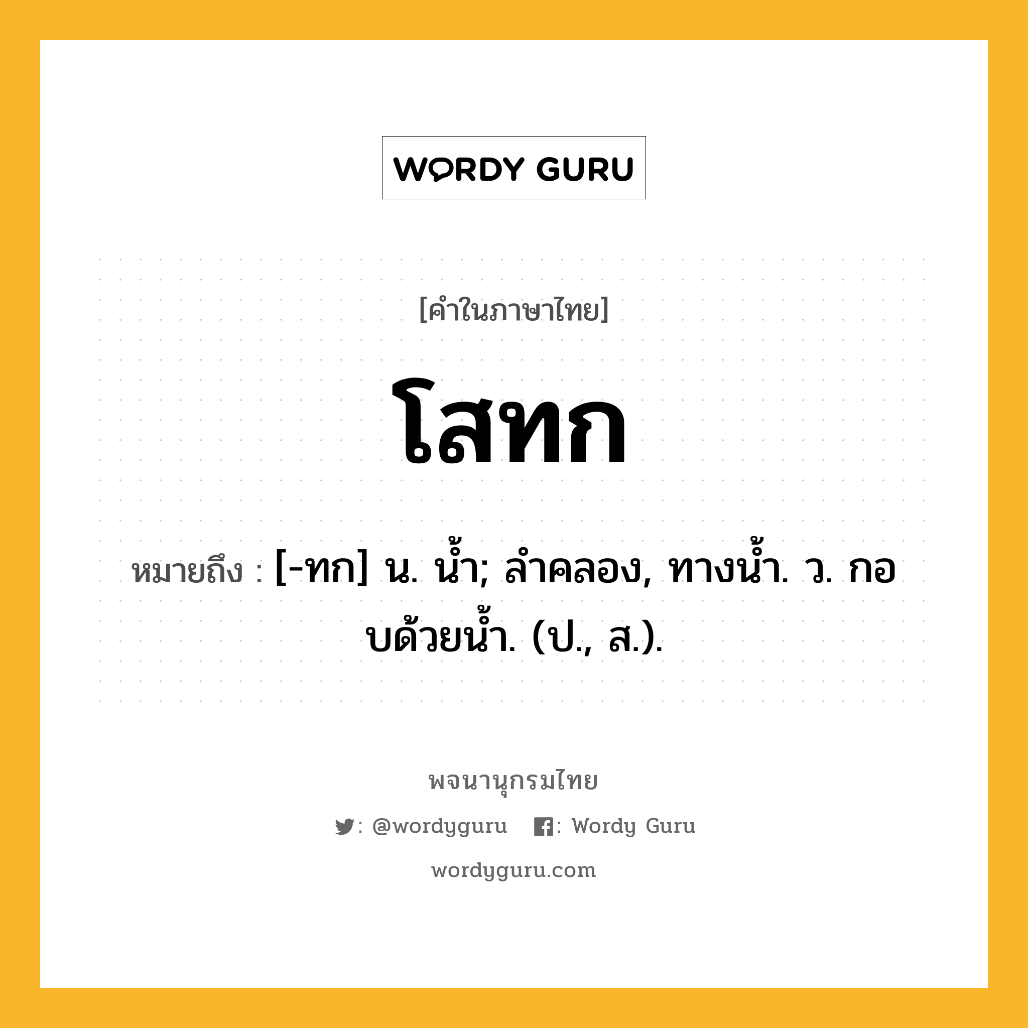 โสทก หมายถึงอะไร?, คำในภาษาไทย โสทก หมายถึง [-ทก] น. นํ้า; ลําคลอง, ทางนํ้า. ว. กอบด้วยนํ้า. (ป., ส.).