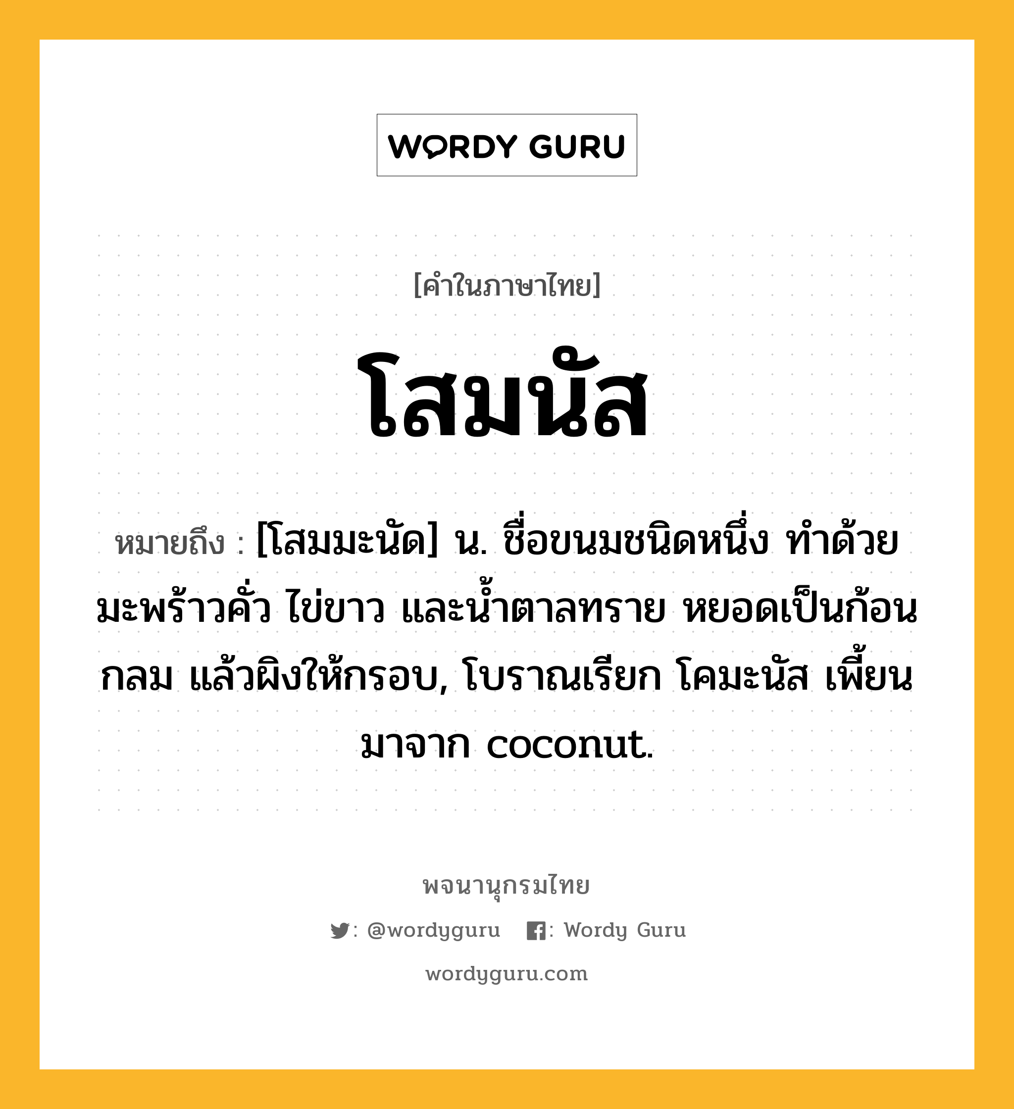 โสมนัส ความหมาย หมายถึงอะไร?, คำในภาษาไทย โสมนัส หมายถึง [โสมมะนัด] น. ชื่อขนมชนิดหนึ่ง ทำด้วยมะพร้าวคั่ว ไข่ขาว และน้ำตาลทราย หยอดเป็นก้อนกลม แล้วผิงให้กรอบ, โบราณเรียก โคมะนัส เพี้ยนมาจาก coconut.