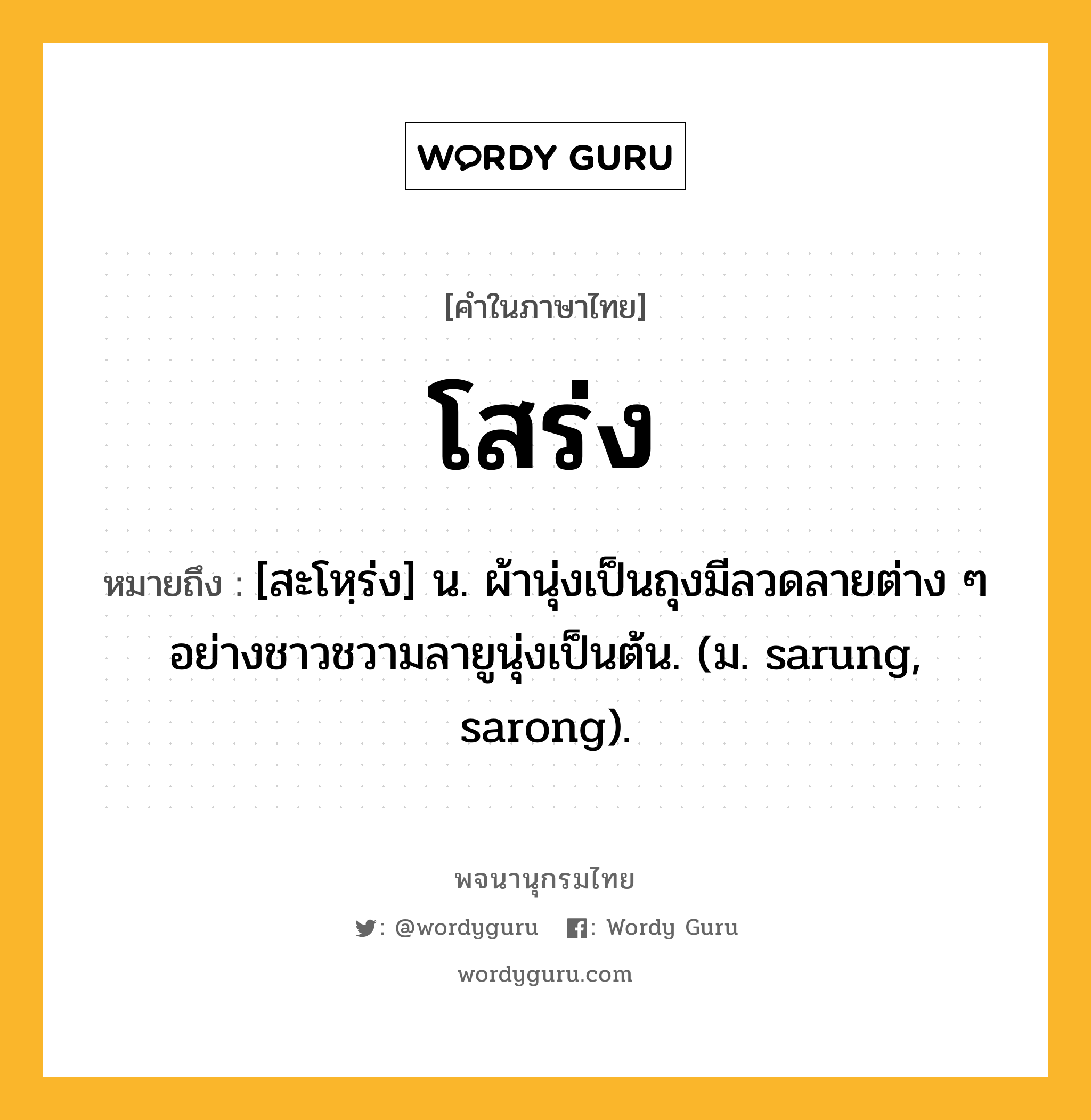 โสร่ง หมายถึงอะไร?, คำในภาษาไทย โสร่ง หมายถึง [สะโหฺร่ง] น. ผ้านุ่งเป็นถุงมีลวดลายต่าง ๆ อย่างชาวชวามลายูนุ่งเป็นต้น. (ม. sarung, sarong).