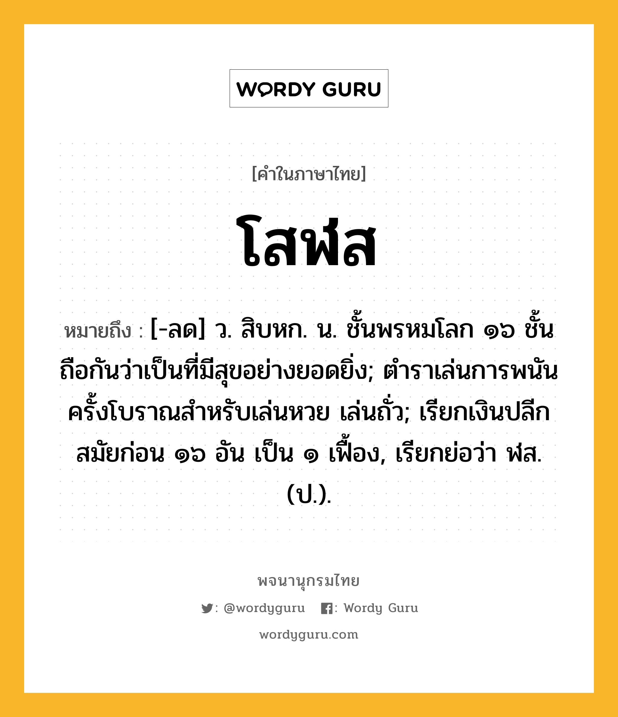 โสฬส หมายถึงอะไร?, คำในภาษาไทย โสฬส หมายถึง [-ลด] ว. สิบหก. น. ชั้นพรหมโลก ๑๖ ชั้น ถือกันว่าเป็นที่มีสุขอย่างยอดยิ่ง; ตําราเล่นการพนันครั้งโบราณสําหรับเล่นหวย เล่นถั่ว; เรียกเงินปลีกสมัยก่อน ๑๖ อัน เป็น ๑ เฟื้อง, เรียกย่อว่า ฬส. (ป.).