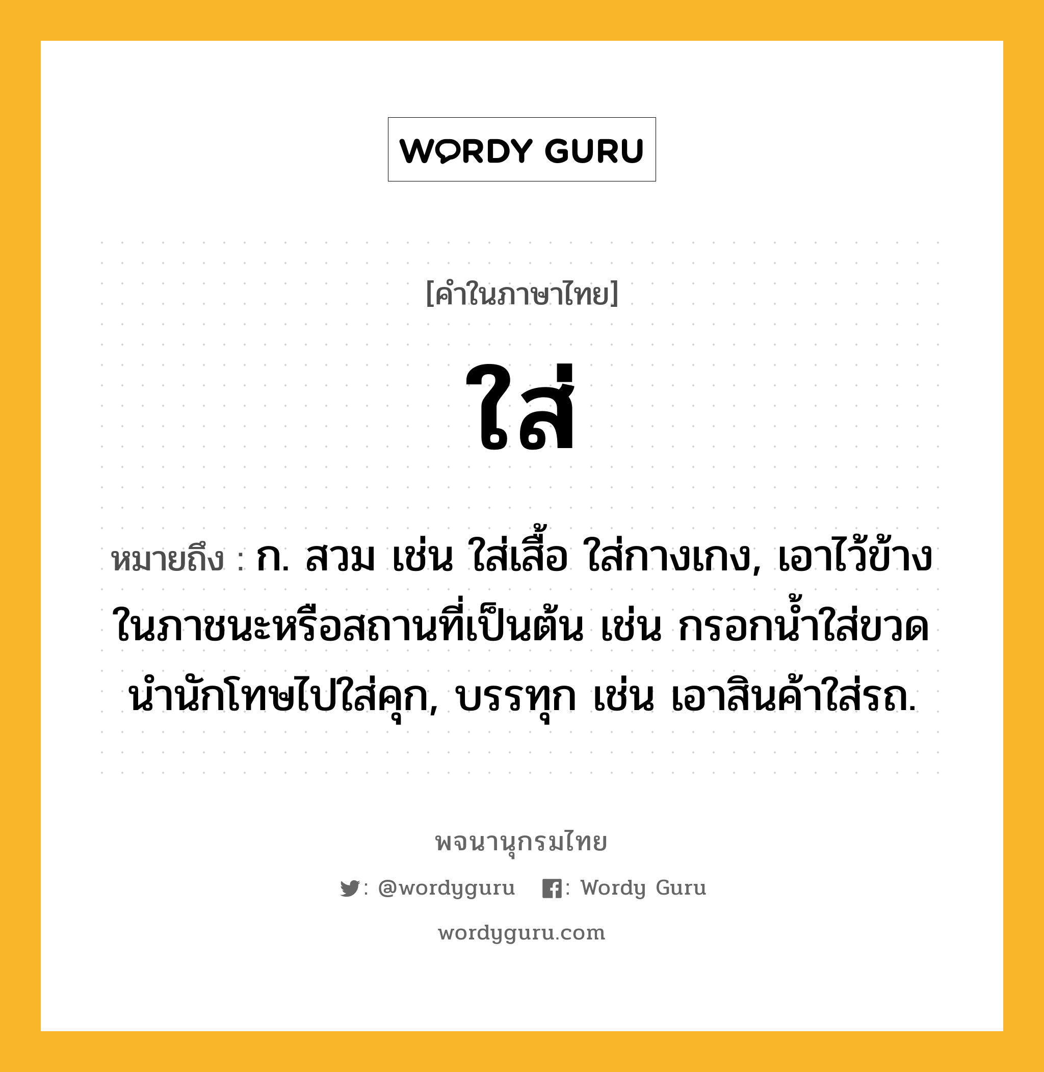 ใส่ หมายถึงอะไร?, คำในภาษาไทย ใส่ หมายถึง ก. สวม เช่น ใส่เสื้อ ใส่กางเกง, เอาไว้ข้างในภาชนะหรือสถานที่เป็นต้น เช่น กรอกน้ำใส่ขวด นำนักโทษไปใส่คุก, บรรทุก เช่น เอาสินค้าใส่รถ.