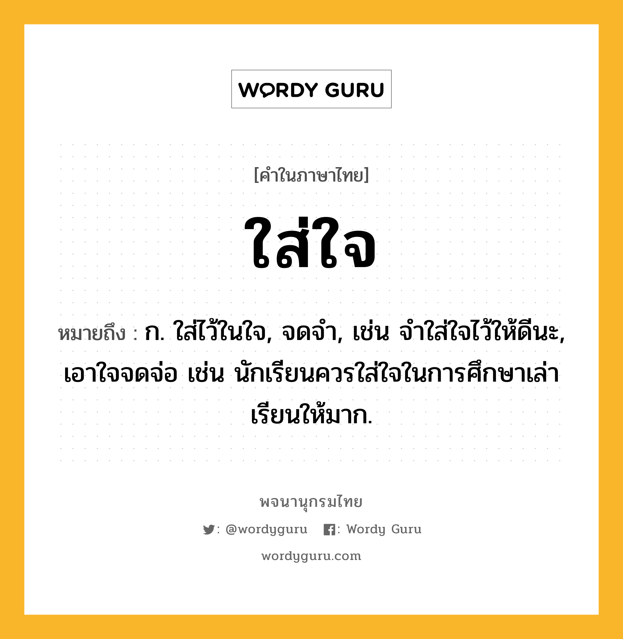 ใส่ใจ หมายถึงอะไร?, คำในภาษาไทย ใส่ใจ หมายถึง ก. ใส่ไว้ในใจ, จดจำ, เช่น จำใส่ใจไว้ให้ดีนะ, เอาใจจดจ่อ เช่น นักเรียนควรใส่ใจในการศึกษาเล่าเรียนให้มาก.