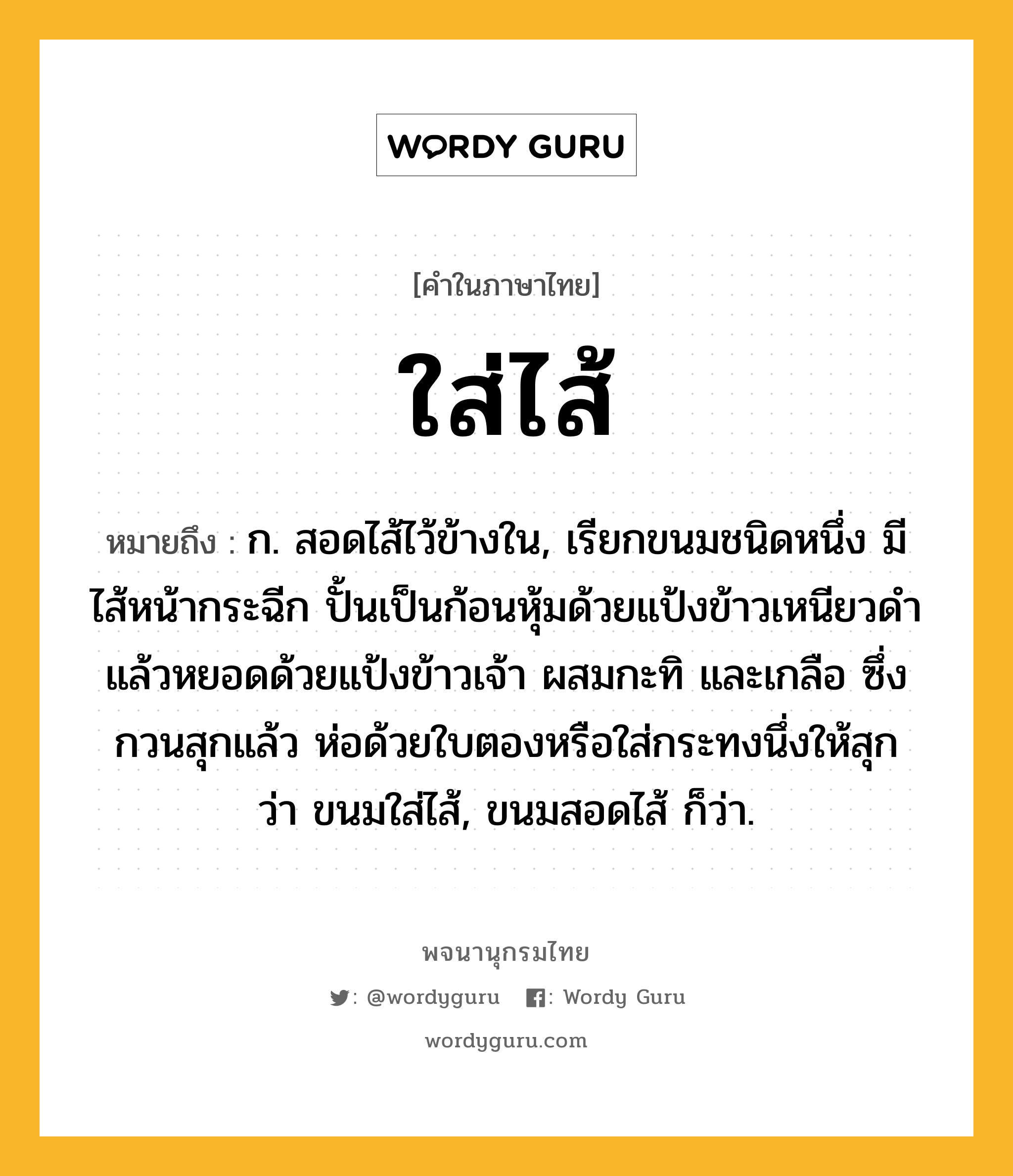 ใส่ไส้ หมายถึงอะไร?, คำในภาษาไทย ใส่ไส้ หมายถึง ก. สอดไส้ไว้ข้างใน, เรียกขนมชนิดหนึ่ง มีไส้หน้ากระฉีก ปั้นเป็นก้อนหุ้มด้วยแป้งข้าวเหนียวดำ แล้วหยอดด้วยแป้งข้าวเจ้า ผสมกะทิ และเกลือ ซึ่งกวนสุกแล้ว ห่อด้วยใบตองหรือใส่กระทงนึ่งให้สุก ว่า ขนมใส่ไส้, ขนมสอดไส้ ก็ว่า.