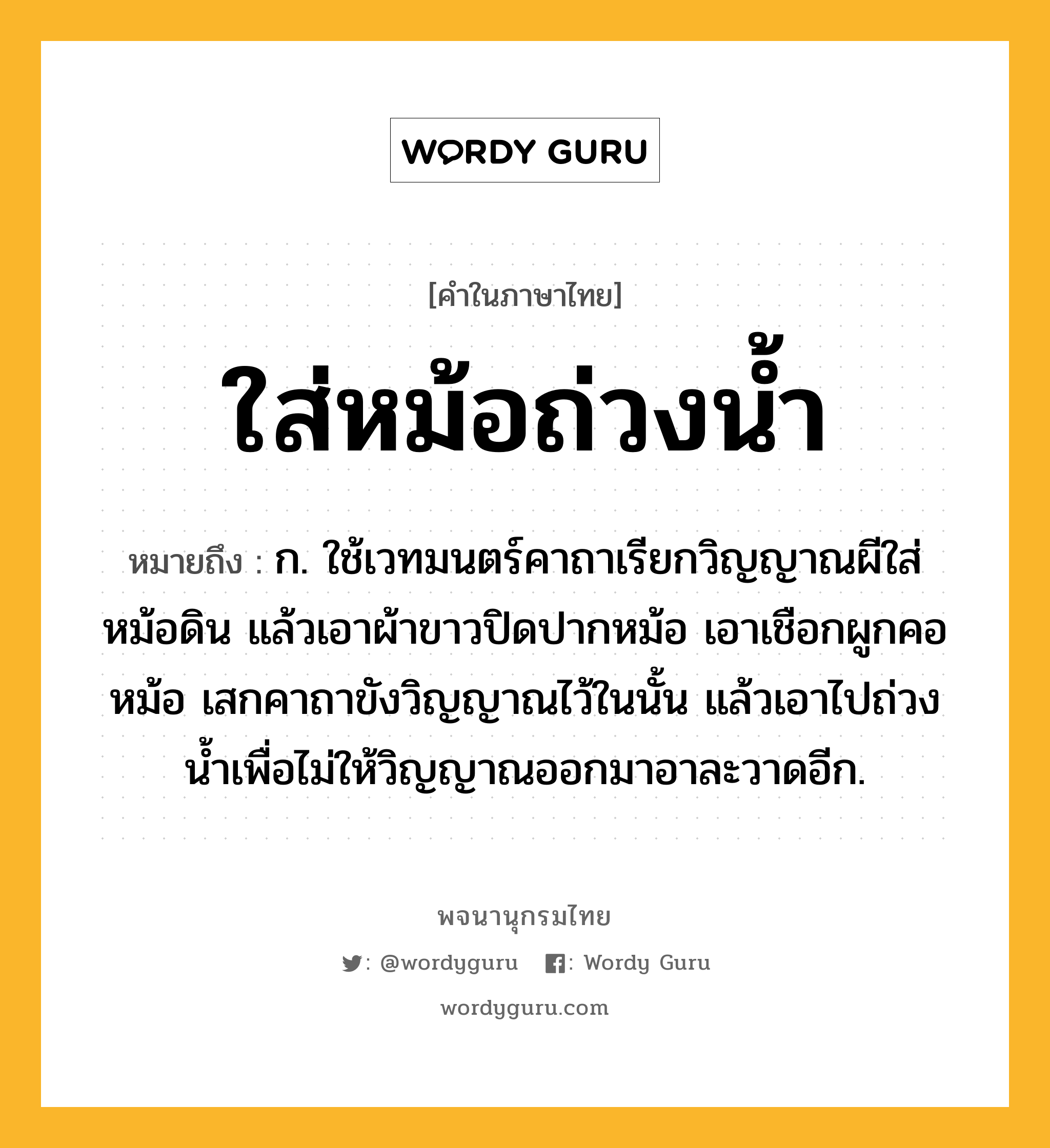 ใส่หม้อถ่วงน้ำ หมายถึงอะไร?, คำในภาษาไทย ใส่หม้อถ่วงน้ำ หมายถึง ก. ใช้เวทมนตร์คาถาเรียกวิญญาณผีใส่หม้อดิน แล้วเอาผ้าขาวปิดปากหม้อ เอาเชือกผูกคอหม้อ เสกคาถาขังวิญญาณไว้ในนั้น แล้วเอาไปถ่วงน้ำเพื่อไม่ให้วิญญาณออกมาอาละวาดอีก.