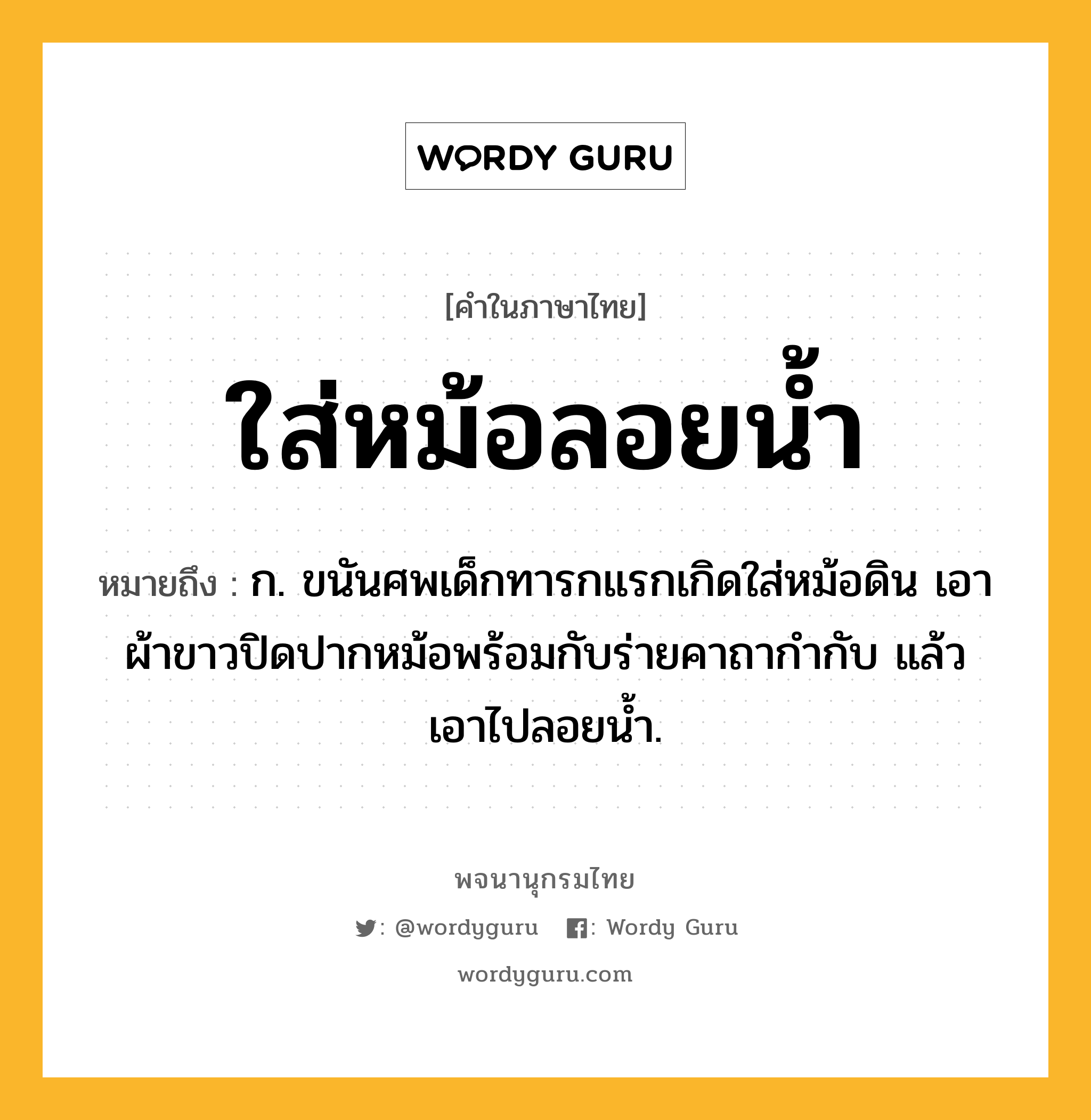 ใส่หม้อลอยน้ำ หมายถึงอะไร?, คำในภาษาไทย ใส่หม้อลอยน้ำ หมายถึง ก. ขนันศพเด็กทารกแรกเกิดใส่หม้อดิน เอาผ้าขาวปิดปากหม้อพร้อมกับร่ายคาถากำกับ แล้วเอาไปลอยน้ำ.