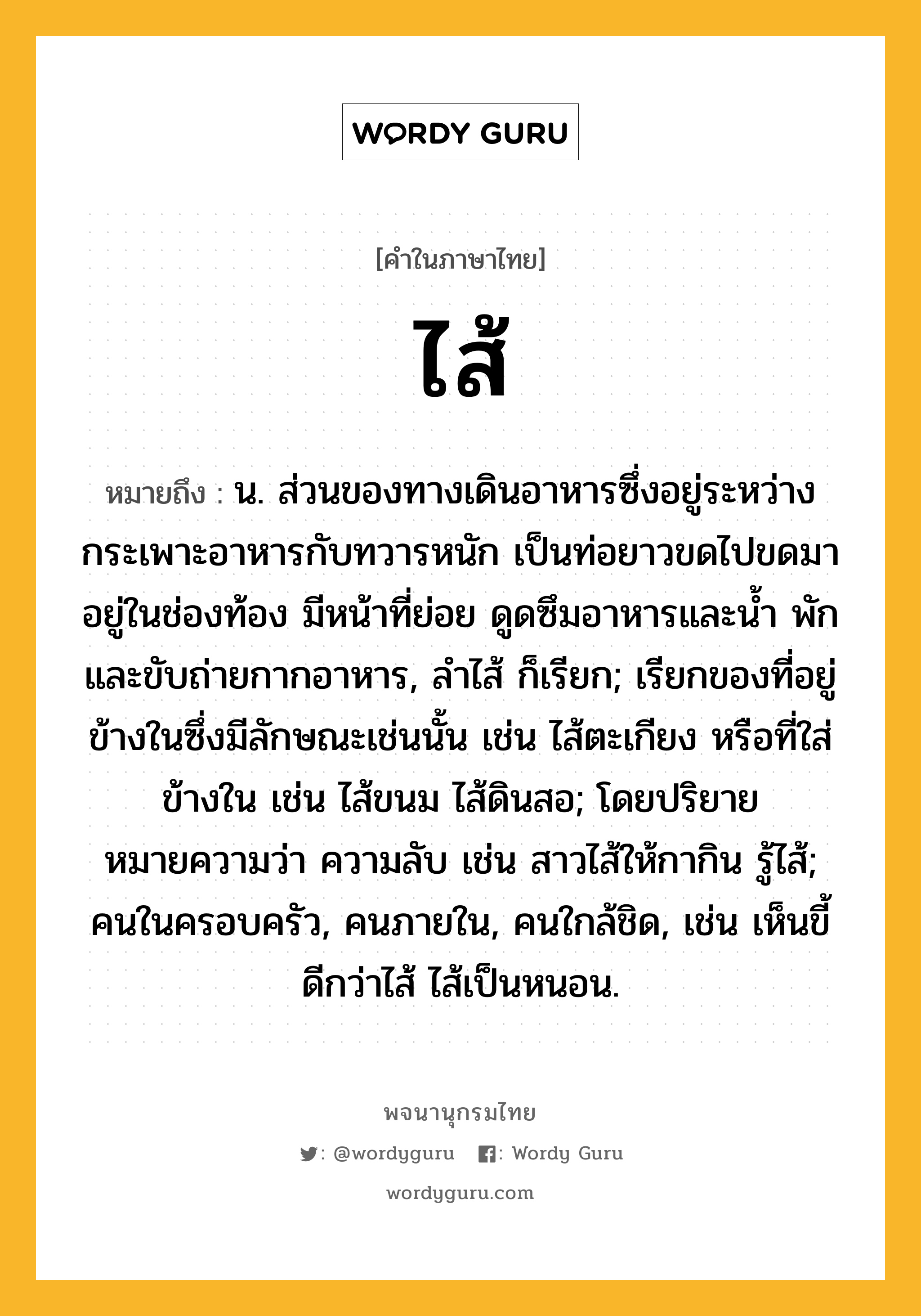 ไส้ หมายถึงอะไร?, คำในภาษาไทย ไส้ หมายถึง น. ส่วนของทางเดินอาหารซึ่งอยู่ระหว่างกระเพาะอาหารกับทวารหนัก เป็นท่อยาวขดไปขดมาอยู่ในช่องท้อง มีหน้าที่ย่อย ดูดซึมอาหารและนํ้า พักและขับถ่ายกากอาหาร, ลําไส้ ก็เรียก; เรียกของที่อยู่ข้างในซึ่งมีลักษณะเช่นนั้น เช่น ไส้ตะเกียง หรือที่ใส่ข้างใน เช่น ไส้ขนม ไส้ดินสอ; โดยปริยายหมายความว่า ความลับ เช่น สาวไส้ให้กากิน รู้ไส้; คนในครอบครัว, คนภายใน, คนใกล้ชิด, เช่น เห็นขี้ดีกว่าไส้ ไส้เป็นหนอน.