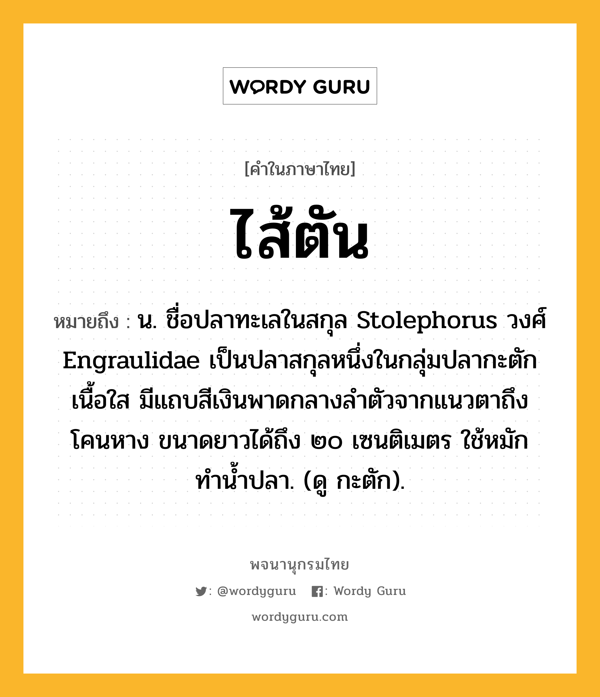 ไส้ตัน หมายถึงอะไร?, คำในภาษาไทย ไส้ตัน หมายถึง น. ชื่อปลาทะเลในสกุล Stolephorus วงศ์ Engraulidae เป็นปลาสกุลหนึ่งในกลุ่มปลากะตัก เนื้อใส มีแถบสีเงินพาดกลางลําตัวจากแนวตาถึงโคนหาง ขนาดยาวได้ถึง ๒๐ เซนติเมตร ใช้หมักทํานํ้าปลา. (ดู กะตัก).