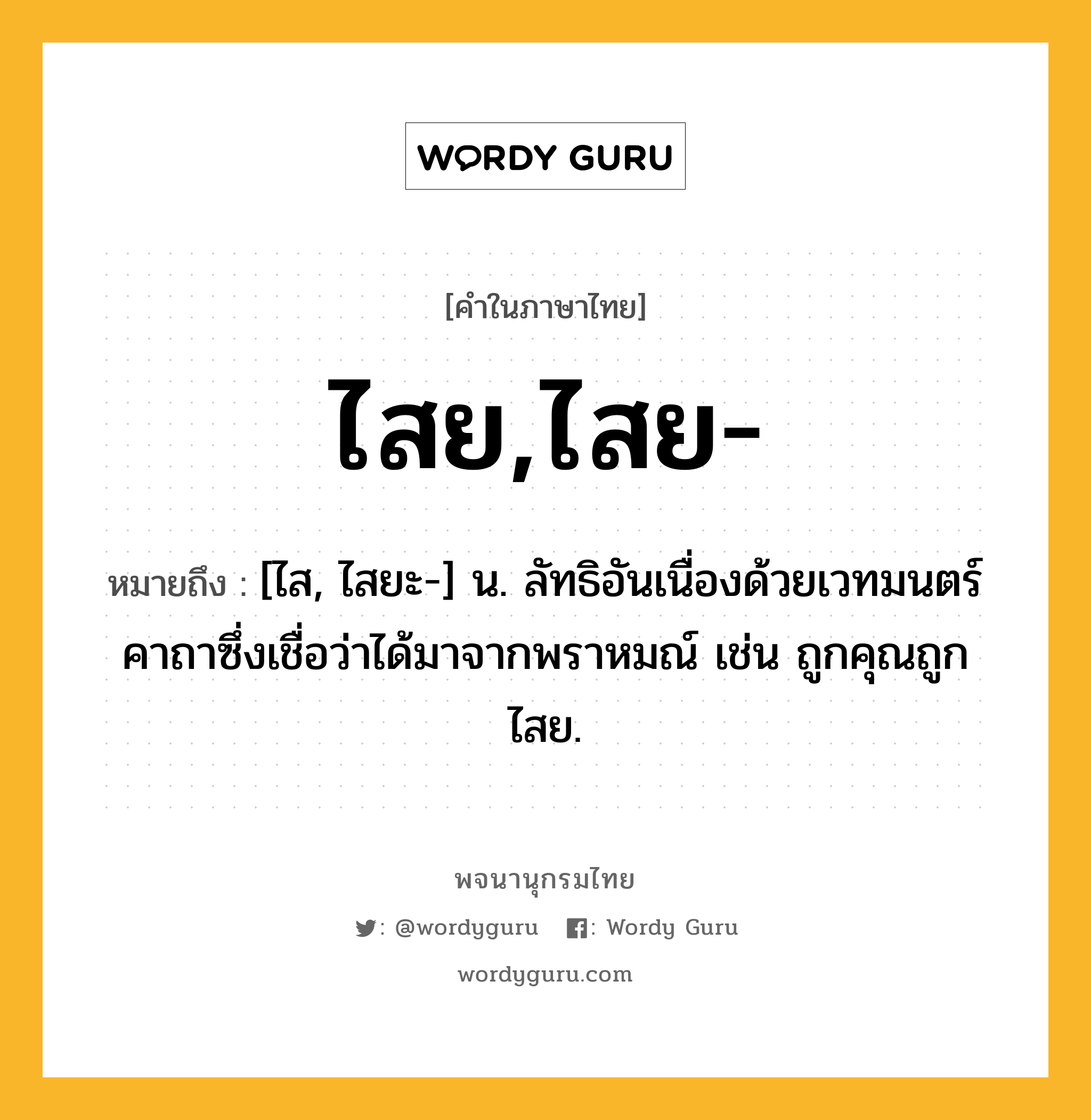 ไสย,ไสย- หมายถึงอะไร?, คำในภาษาไทย ไสย,ไสย- หมายถึง [ไส, ไสยะ-] น. ลัทธิอันเนื่องด้วยเวทมนตร์คาถาซึ่งเชื่อว่าได้มาจากพราหมณ์ เช่น ถูกคุณถูกไสย.