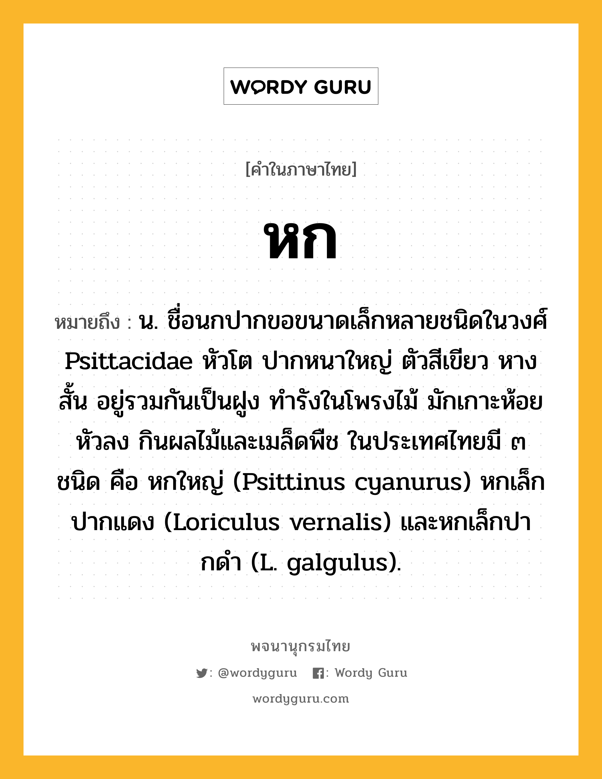 หก หมายถึงอะไร?, คำในภาษาไทย หก หมายถึง น. ชื่อนกปากขอขนาดเล็กหลายชนิดในวงศ์ Psittacidae หัวโต ปากหนาใหญ่ ตัวสีเขียว หางสั้น อยู่รวมกันเป็นฝูง ทํารังในโพรงไม้ มักเกาะห้อยหัวลง กินผลไม้และเมล็ดพืช ในประเทศไทยมี ๓ ชนิด คือ หกใหญ่ (Psittinus cyanurus) หกเล็กปากแดง (Loriculus vernalis) และหกเล็กปากดํา (L. galgulus).