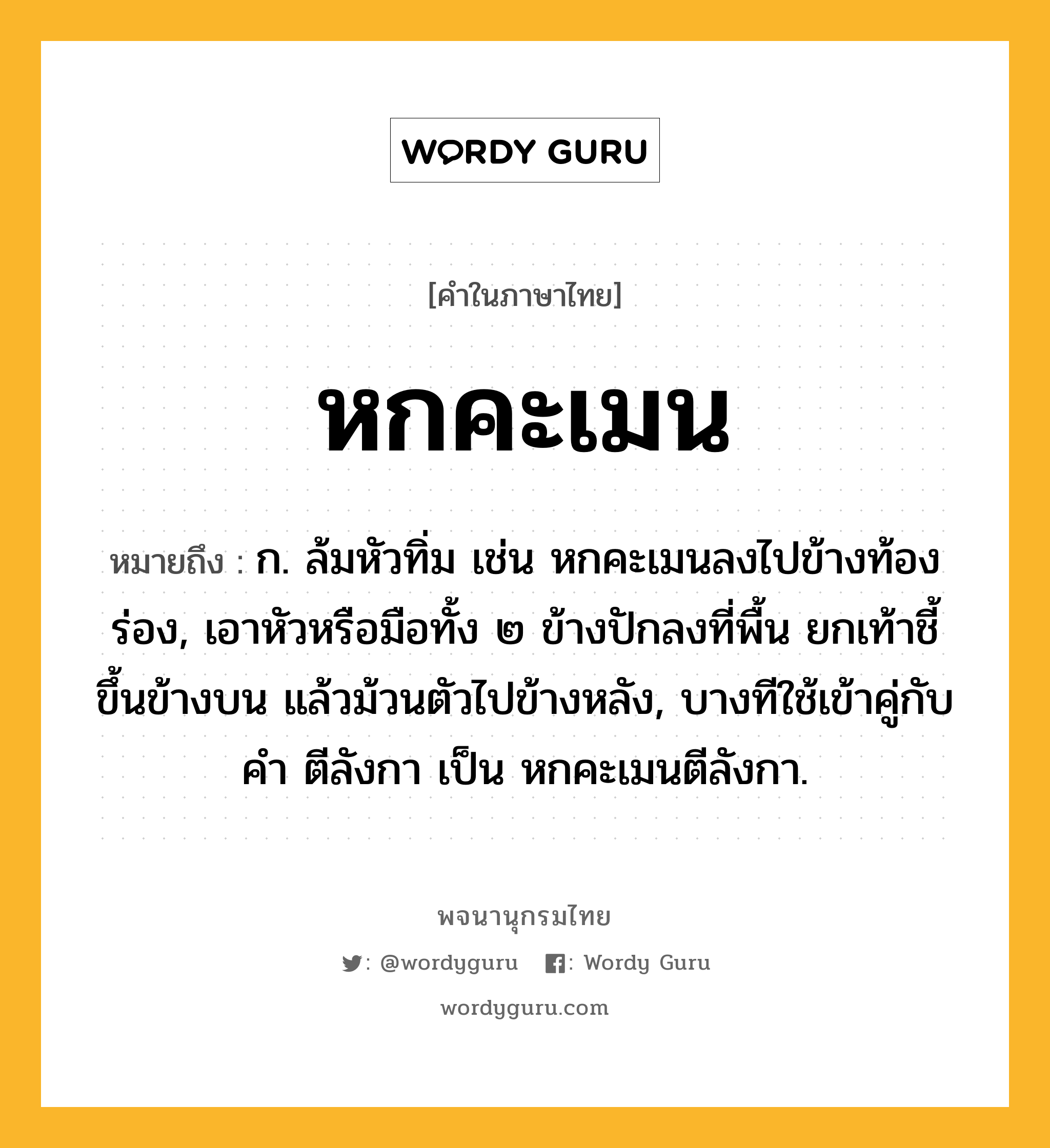 หกคะเมน ความหมาย หมายถึงอะไร?, คำในภาษาไทย หกคะเมน หมายถึง ก. ล้มหัวทิ่ม เช่น หกคะเมนลงไปข้างท้องร่อง, เอาหัวหรือมือทั้ง ๒ ข้างปักลงที่พื้น ยกเท้าชี้ขึ้นข้างบน แล้วม้วนตัวไปข้างหลัง, บางทีใช้เข้าคู่กับคำ ตีลังกา เป็น หกคะเมนตีลังกา.