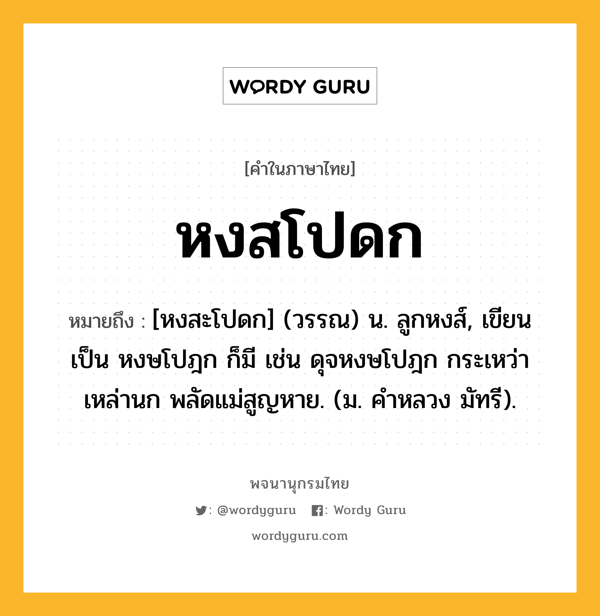 หงสโปดก หมายถึงอะไร?, คำในภาษาไทย หงสโปดก หมายถึง [หงสะโปดก] (วรรณ) น. ลูกหงส์, เขียนเป็น หงษโปฎก ก็มี เช่น ดุจหงษโปฎก กระเหว่าเหล่านก พลัดแม่สูญหาย. (ม. คำหลวง มัทรี).