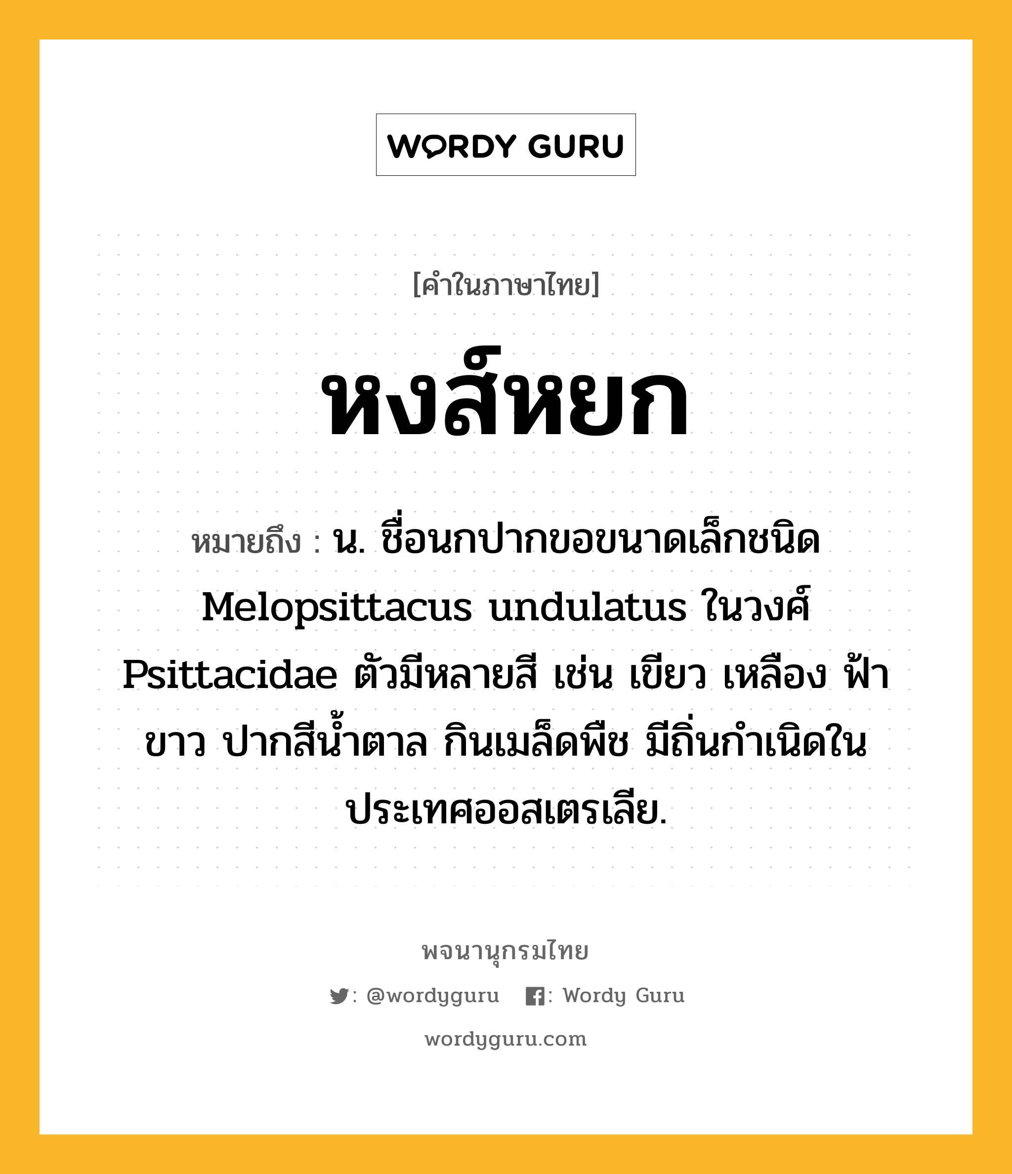 หงส์หยก หมายถึงอะไร?, คำในภาษาไทย หงส์หยก หมายถึง น. ชื่อนกปากขอขนาดเล็กชนิด Melopsittacus undulatus ในวงศ์ Psittacidae ตัวมีหลายสี เช่น เขียว เหลือง ฟ้า ขาว ปากสีนํ้าตาล กินเมล็ดพืช มีถิ่นกําเนิดในประเทศออสเตรเลีย.