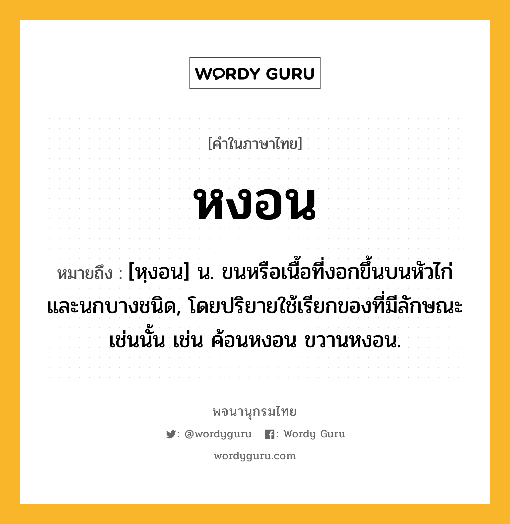 หงอน หมายถึงอะไร?, คำในภาษาไทย หงอน หมายถึง [หฺงอน] น. ขนหรือเนื้อที่งอกขึ้นบนหัวไก่และนกบางชนิด, โดยปริยายใช้เรียกของที่มีลักษณะเช่นนั้น เช่น ค้อนหงอน ขวานหงอน.