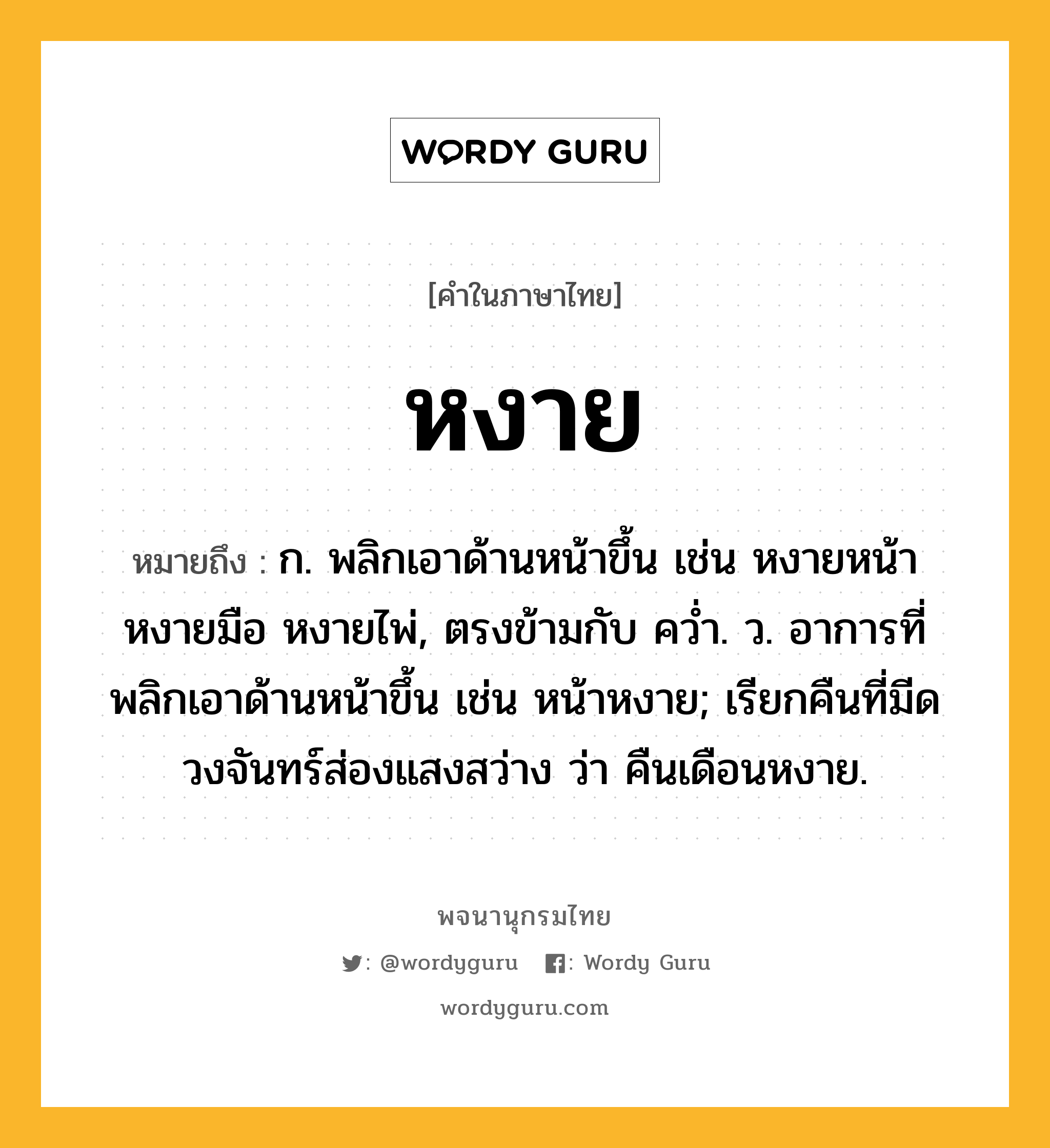 หงาย หมายถึงอะไร?, คำในภาษาไทย หงาย หมายถึง ก. พลิกเอาด้านหน้าขึ้น เช่น หงายหน้า หงายมือ หงายไพ่, ตรงข้ามกับ ควํ่า. ว. อาการที่พลิกเอาด้านหน้าขึ้น เช่น หน้าหงาย; เรียกคืนที่มีดวงจันทร์ส่องแสงสว่าง ว่า คืนเดือนหงาย.