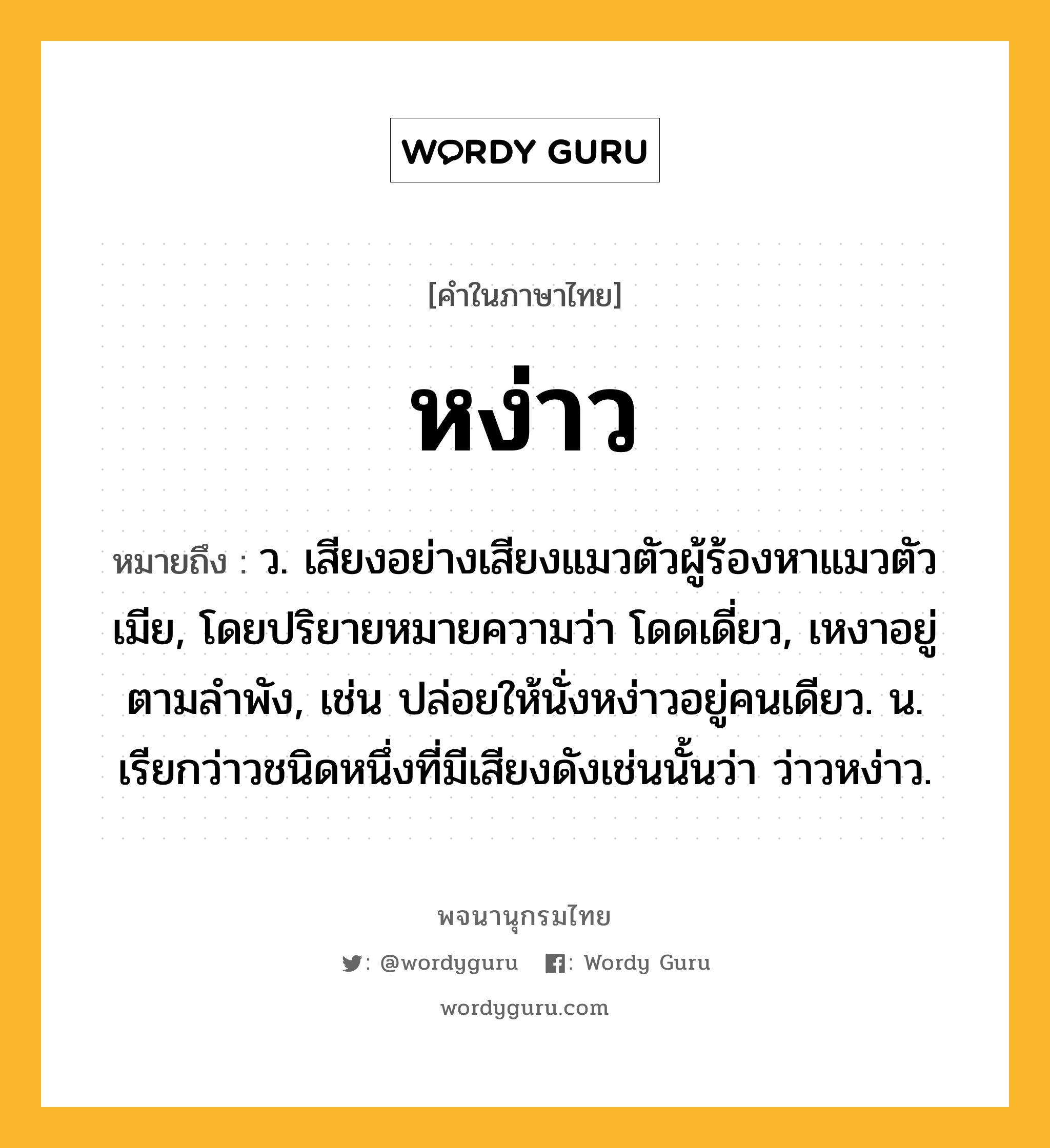 หง่าว หมายถึงอะไร?, คำในภาษาไทย หง่าว หมายถึง ว. เสียงอย่างเสียงแมวตัวผู้ร้องหาแมวตัวเมีย, โดยปริยายหมายความว่า โดดเดี่ยว, เหงาอยู่ตามลำพัง, เช่น ปล่อยให้นั่งหง่าวอยู่คนเดียว. น. เรียกว่าวชนิดหนึ่งที่มีเสียงดังเช่นนั้นว่า ว่าวหง่าว.