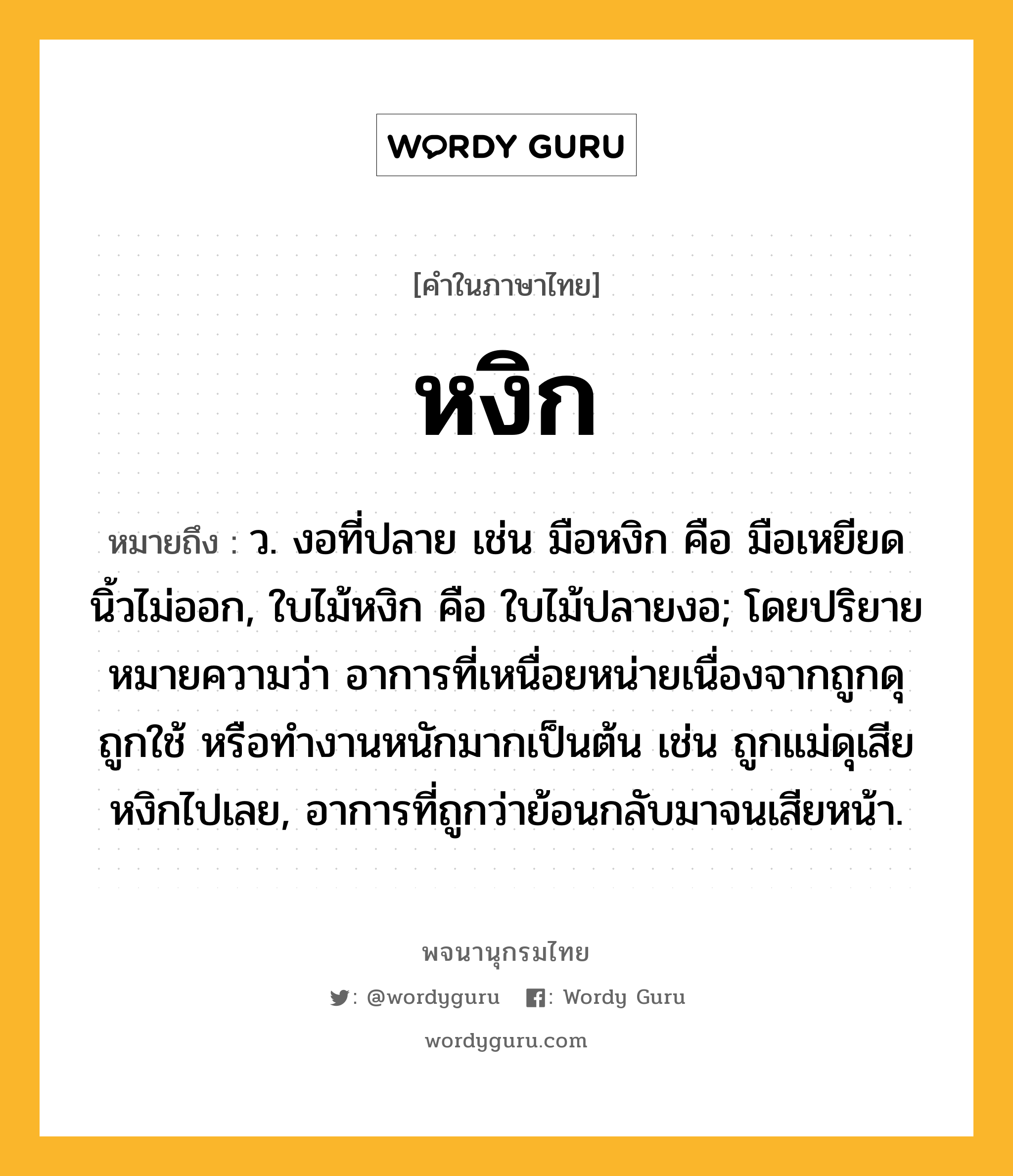 หงิก หมายถึงอะไร?, คำในภาษาไทย หงิก หมายถึง ว. งอที่ปลาย เช่น มือหงิก คือ มือเหยียดนิ้วไม่ออก, ใบไม้หงิก คือ ใบไม้ปลายงอ; โดยปริยายหมายความว่า อาการที่เหนื่อยหน่ายเนื่องจากถูกดุ ถูกใช้ หรือทำงานหนักมากเป็นต้น เช่น ถูกแม่ดุเสียหงิกไปเลย, อาการที่ถูกว่าย้อนกลับมาจนเสียหน้า.