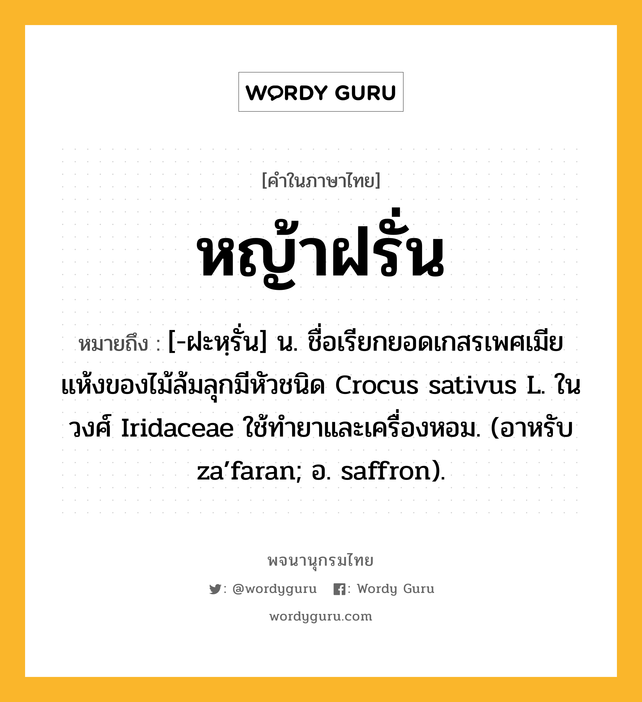 หญ้าฝรั่น ความหมาย หมายถึงอะไร?, คำในภาษาไทย หญ้าฝรั่น หมายถึง [-ฝะหฺรั่น] น. ชื่อเรียกยอดเกสรเพศเมียแห้งของไม้ล้มลุกมีหัวชนิด Crocus sativus L. ในวงศ์ Iridaceae ใช้ทํายาและเครื่องหอม. (อาหรับ za’faran; อ. saffron).