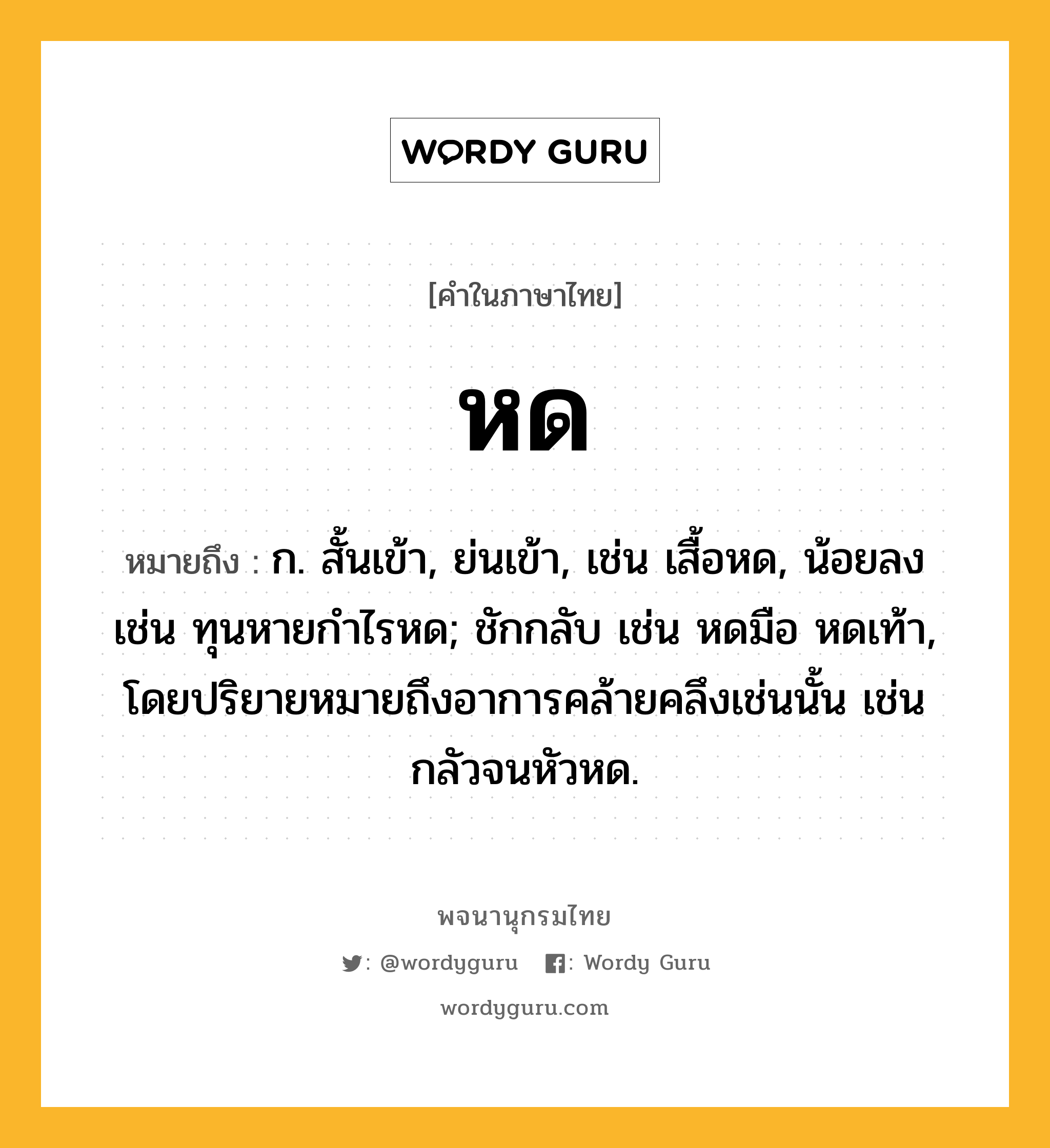 หด หมายถึงอะไร?, คำในภาษาไทย หด หมายถึง ก. สั้นเข้า, ย่นเข้า, เช่น เสื้อหด, น้อยลง เช่น ทุนหายกำไรหด; ชักกลับ เช่น หดมือ หดเท้า, โดยปริยายหมายถึงอาการคล้ายคลึงเช่นนั้น เช่น กลัวจนหัวหด.