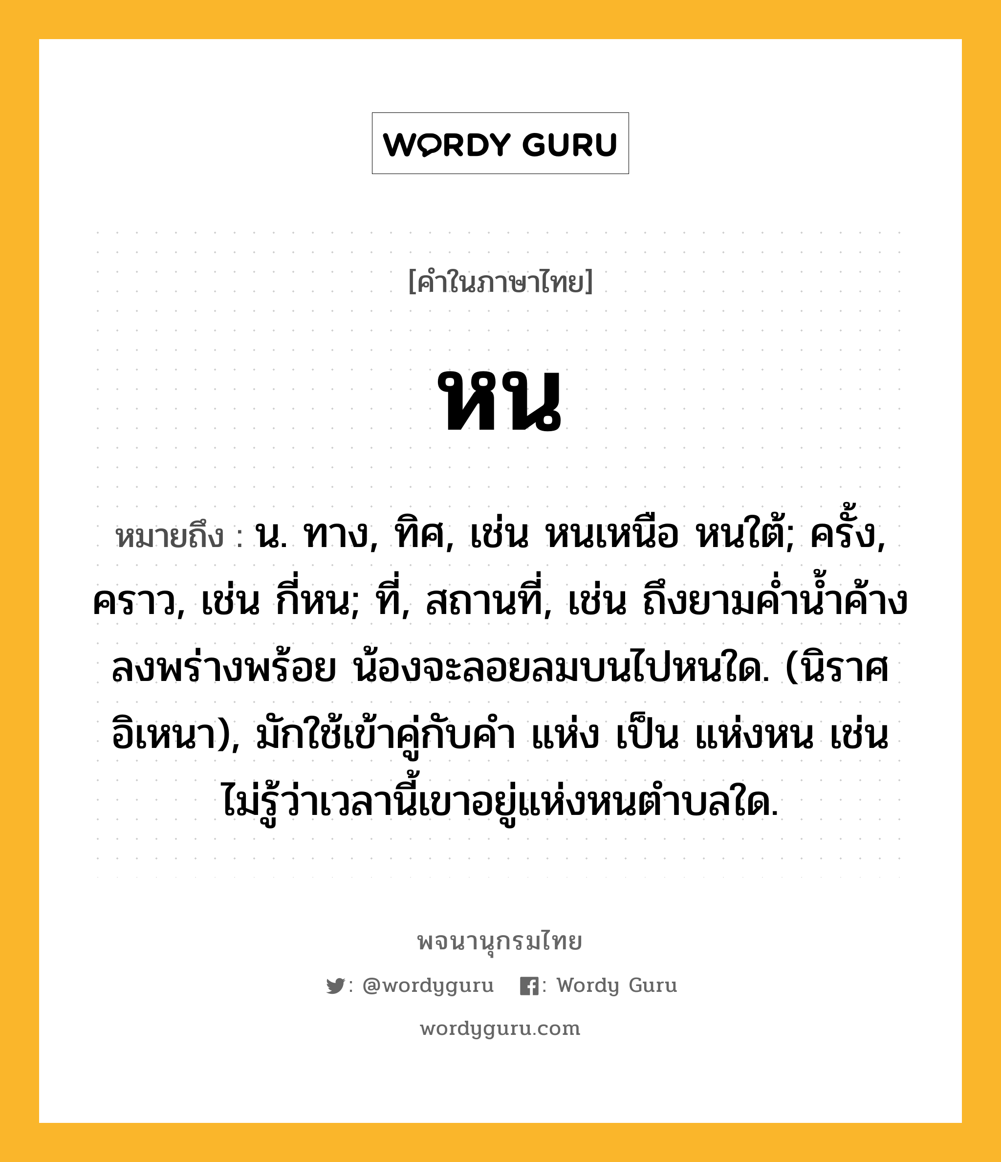 หน หมายถึงอะไร?, คำในภาษาไทย หน หมายถึง น. ทาง, ทิศ, เช่น หนเหนือ หนใต้; ครั้ง, คราว, เช่น กี่หน; ที่, สถานที่, เช่น ถึงยามค่ำน้ำค้างลงพร่างพร้อย น้องจะลอยลมบนไปหนใด. (นิราศอิเหนา), มักใช้เข้าคู่กับคำ แห่ง เป็น แห่งหน เช่น ไม่รู้ว่าเวลานี้เขาอยู่แห่งหนตำบลใด.