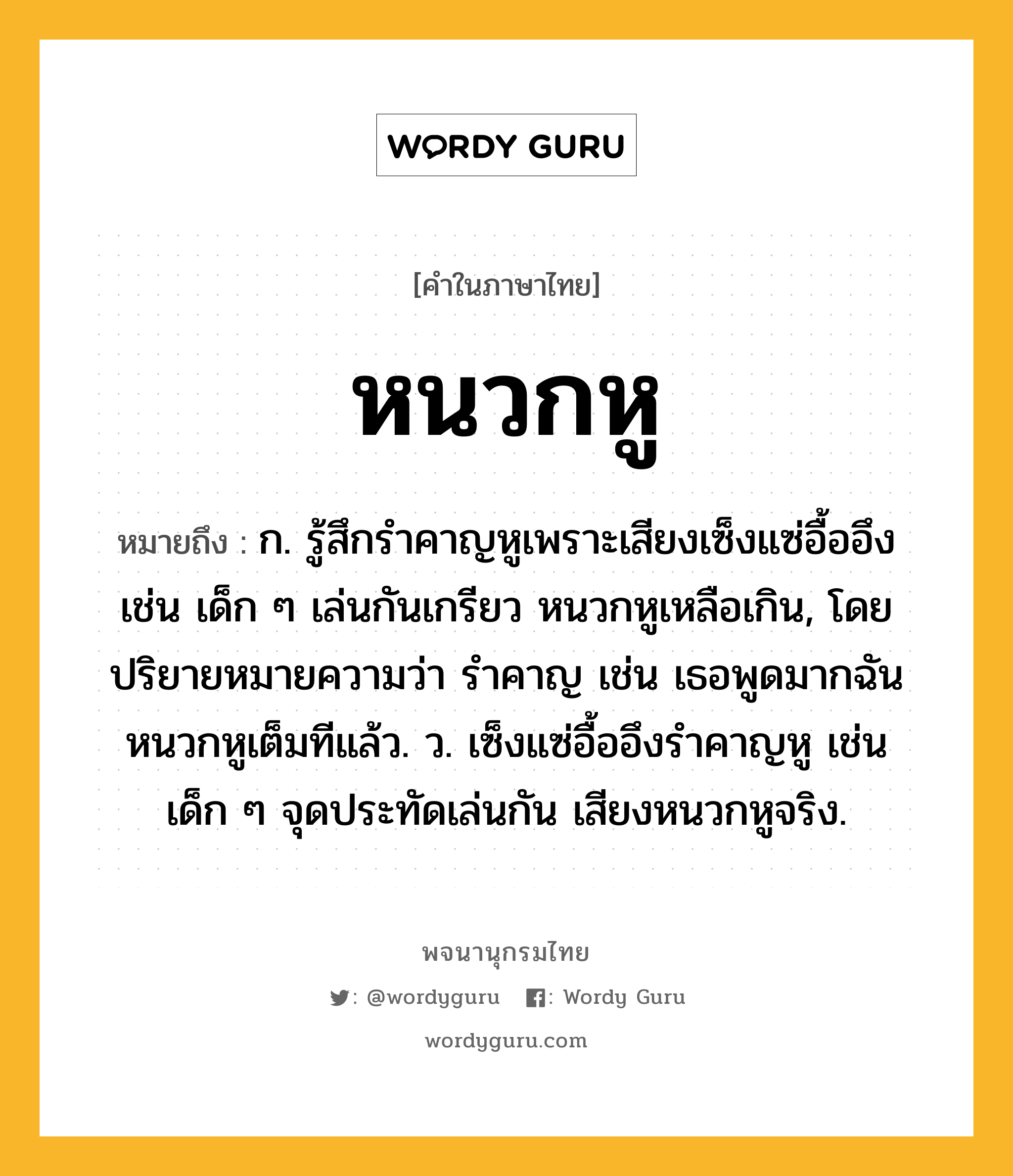 หนวกหู หมายถึงอะไร?, คำในภาษาไทย หนวกหู หมายถึง ก. รู้สึกรำคาญหูเพราะเสียงเซ็งแซ่อื้ออึง เช่น เด็ก ๆ เล่นกันเกรียว หนวกหูเหลือเกิน, โดยปริยายหมายความว่า รำคาญ เช่น เธอพูดมากฉันหนวกหูเต็มทีแล้ว. ว. เซ็งแซ่อื้ออึงรําคาญหู เช่น เด็ก ๆ จุดประทัดเล่นกัน เสียงหนวกหูจริง.