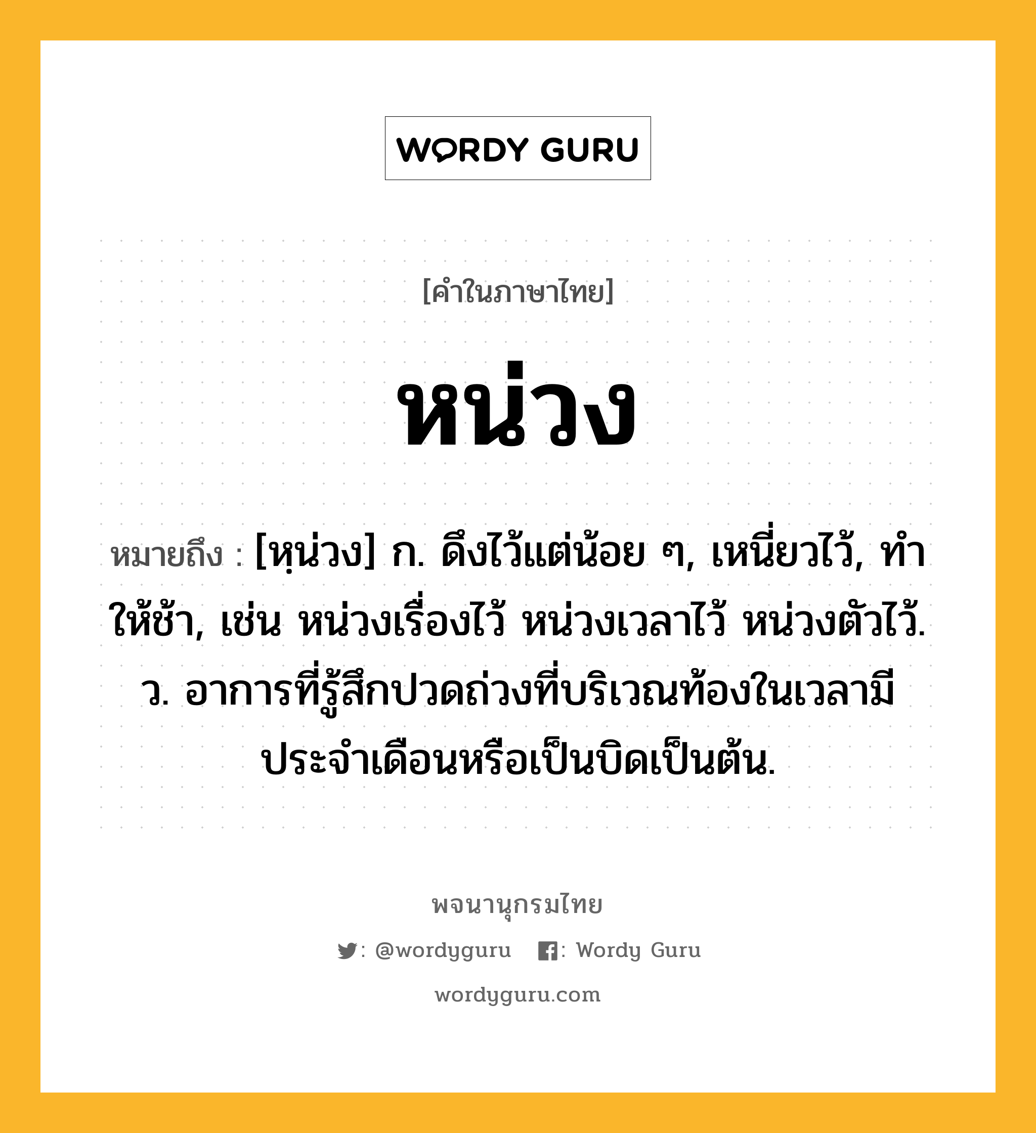 หน่วง ความหมาย หมายถึงอะไร?, คำในภาษาไทย หน่วง หมายถึง [หฺน่วง] ก. ดึงไว้แต่น้อย ๆ, เหนี่ยวไว้, ทําให้ช้า, เช่น หน่วงเรื่องไว้ หน่วงเวลาไว้ หน่วงตัวไว้. ว. อาการที่รู้สึกปวดถ่วงที่บริเวณท้องในเวลามีประจำเดือนหรือเป็นบิดเป็นต้น.