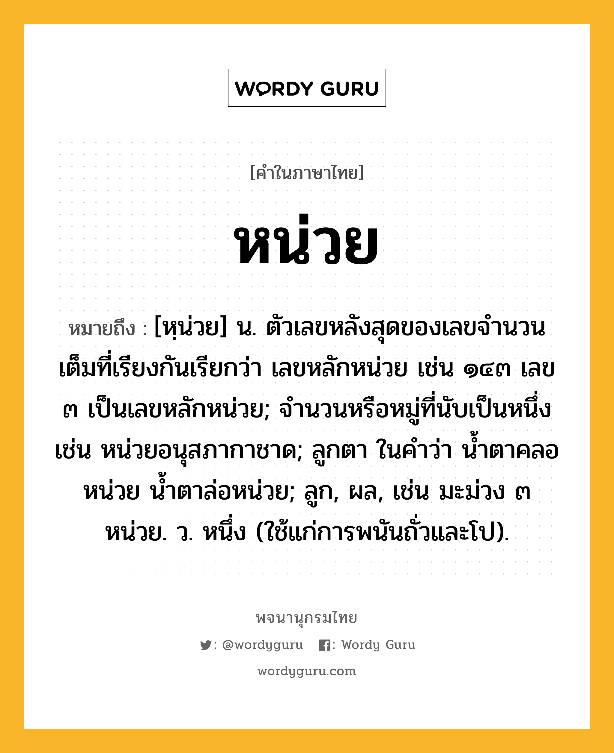 หน่วย หมายถึงอะไร?, คำในภาษาไทย หน่วย หมายถึง [หฺน่วย] น. ตัวเลขหลังสุดของเลขจํานวนเต็มที่เรียงกันเรียกว่า เลขหลักหน่วย เช่น ๑๔๓ เลข ๓ เป็นเลขหลักหน่วย; จํานวนหรือหมู่ที่นับเป็นหนึ่ง เช่น หน่วยอนุสภากาชาด; ลูกตา ในคําว่า นํ้าตาคลอหน่วย นํ้าตาล่อหน่วย; ลูก, ผล, เช่น มะม่วง ๓ หน่วย. ว. หนึ่ง (ใช้แก่การพนันถั่วและโป).