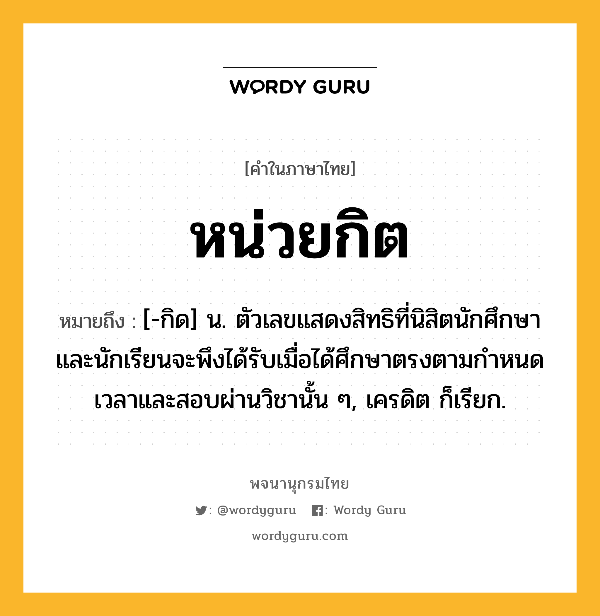 หน่วยกิต หมายถึงอะไร?, คำในภาษาไทย หน่วยกิต หมายถึง [-กิด] น. ตัวเลขแสดงสิทธิที่นิสิตนักศึกษาและนักเรียนจะพึงได้รับเมื่อได้ศึกษาตรงตามกําหนดเวลาและสอบผ่านวิชานั้น ๆ, เครดิต ก็เรียก.