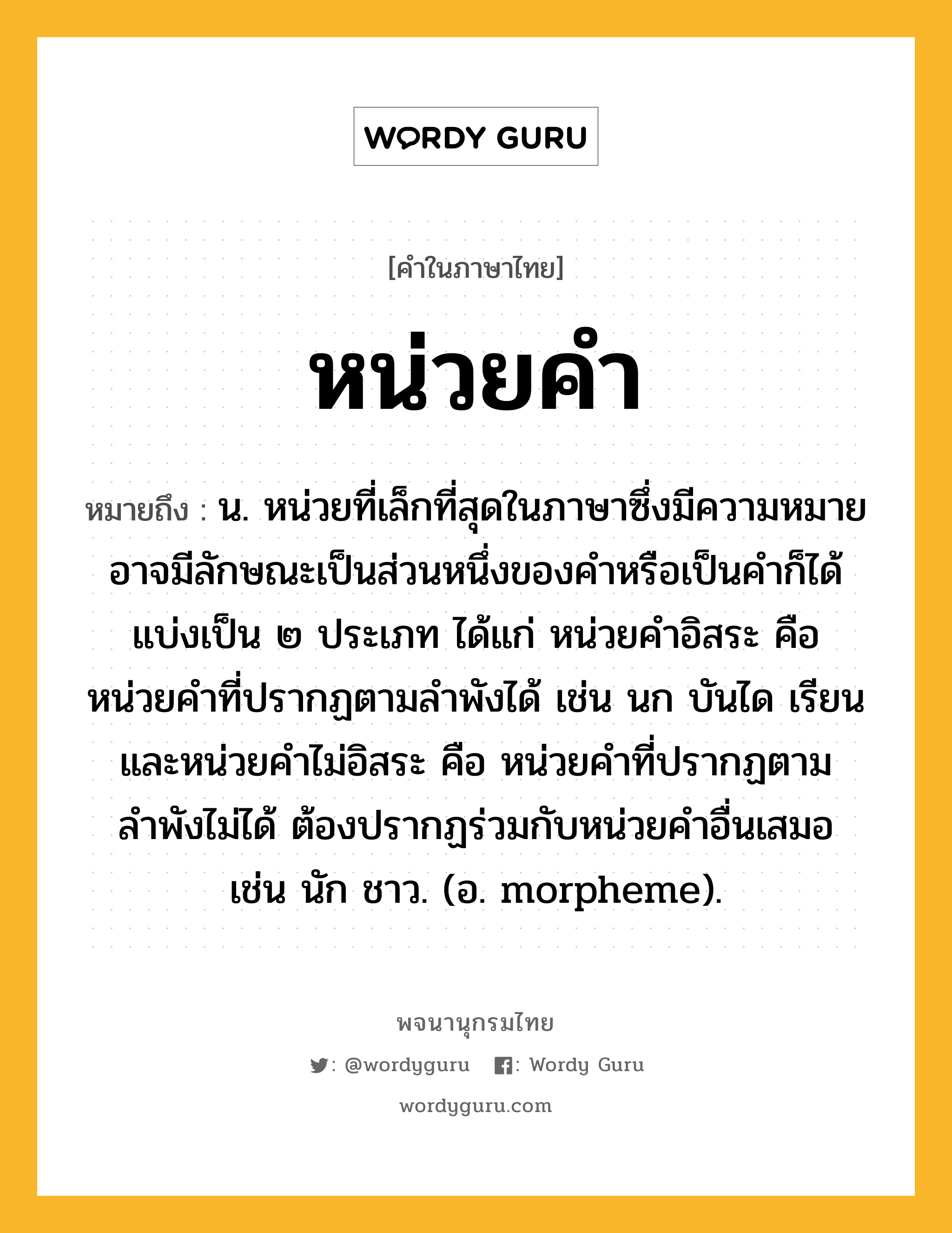 หน่วยคำ หมายถึงอะไร?, คำในภาษาไทย หน่วยคำ หมายถึง น. หน่วยที่เล็กที่สุดในภาษาซึ่งมีความหมาย อาจมีลักษณะเป็นส่วนหนึ่งของคำหรือเป็นคำก็ได้ แบ่งเป็น ๒ ประเภท ได้แก่ หน่วยคำอิสระ คือ หน่วยคำที่ปรากฏตามลำพังได้ เช่น นก บันได เรียน และหน่วยคำไม่อิสระ คือ หน่วยคำที่ปรากฏตามลำพังไม่ได้ ต้องปรากฏร่วมกับหน่วยคำอื่นเสมอ เช่น นัก ชาว. (อ. morpheme).