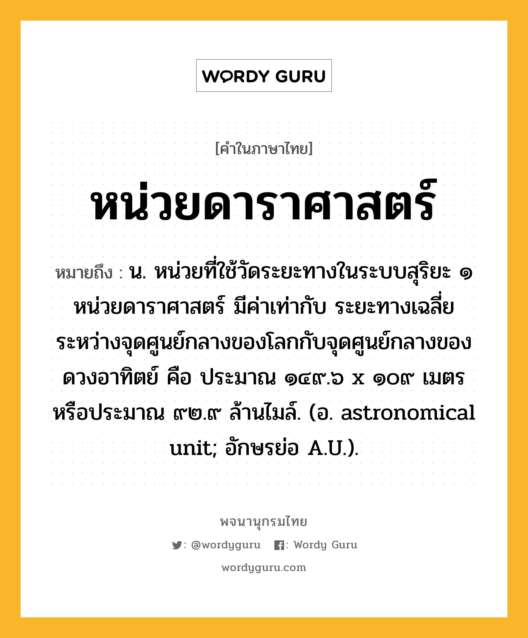 หน่วยดาราศาสตร์ หมายถึงอะไร?, คำในภาษาไทย หน่วยดาราศาสตร์ หมายถึง น. หน่วยที่ใช้วัดระยะทางในระบบสุริยะ ๑ หน่วยดาราศาสตร์ มีค่าเท่ากับ ระยะทางเฉลี่ยระหว่างจุดศูนย์กลางของโลกกับจุดศูนย์กลางของดวงอาทิตย์ คือ ประมาณ ๑๔๙.๖ x ๑๐๙ เมตร หรือประมาณ ๙๒.๙ ล้านไมล์. (อ. astronomical unit; อักษรย่อ A.U.).