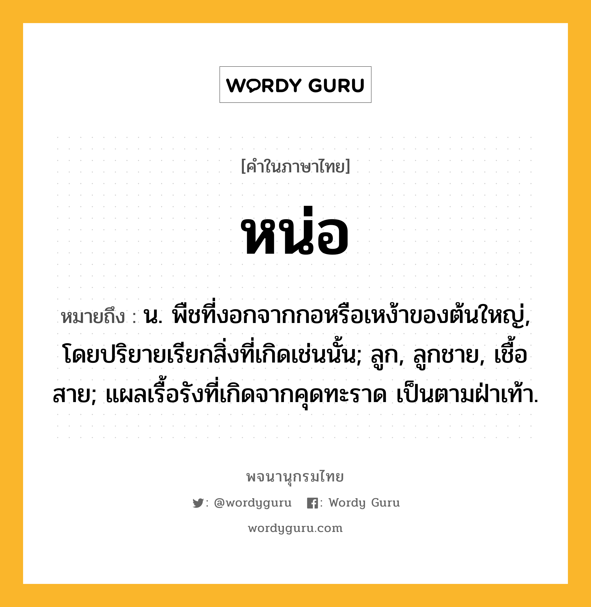 หน่อ หมายถึงอะไร?, คำในภาษาไทย หน่อ หมายถึง น. พืชที่งอกจากกอหรือเหง้าของต้นใหญ่, โดยปริยายเรียกสิ่งที่เกิดเช่นนั้น; ลูก, ลูกชาย, เชื้อสาย; แผลเรื้อรังที่เกิดจากคุดทะราด เป็นตามฝ่าเท้า.