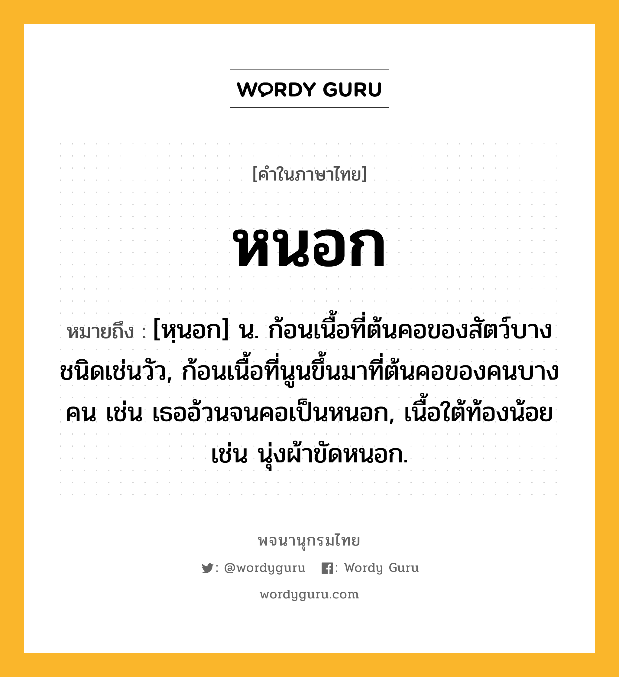 หนอก หมายถึงอะไร?, คำในภาษาไทย หนอก หมายถึง [หฺนอก] น. ก้อนเนื้อที่ต้นคอของสัตว์บางชนิดเช่นวัว, ก้อนเนื้อที่นูนขึ้นมาที่ต้นคอของคนบางคน เช่น เธออ้วนจนคอเป็นหนอก, เนื้อใต้ท้องน้อย เช่น นุ่งผ้าขัดหนอก.