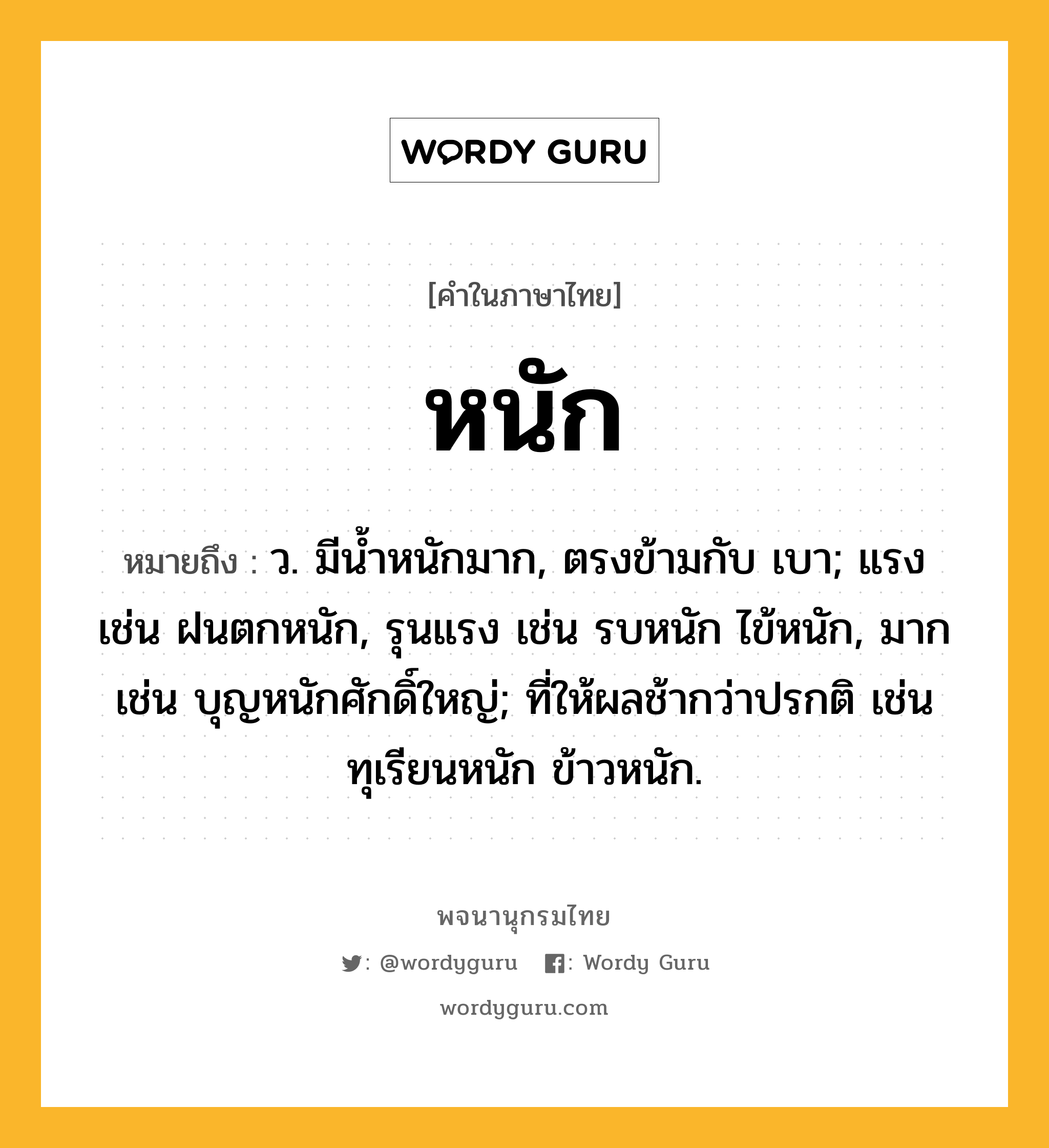 หนัก หมายถึงอะไร?, คำในภาษาไทย หนัก หมายถึง ว. มีน้ำหนักมาก, ตรงข้ามกับ เบา; แรง เช่น ฝนตกหนัก, รุนแรง เช่น รบหนัก ไข้หนัก, มาก เช่น บุญหนักศักดิ์ใหญ่; ที่ให้ผลช้ากว่าปรกติ เช่น ทุเรียนหนัก ข้าวหนัก.