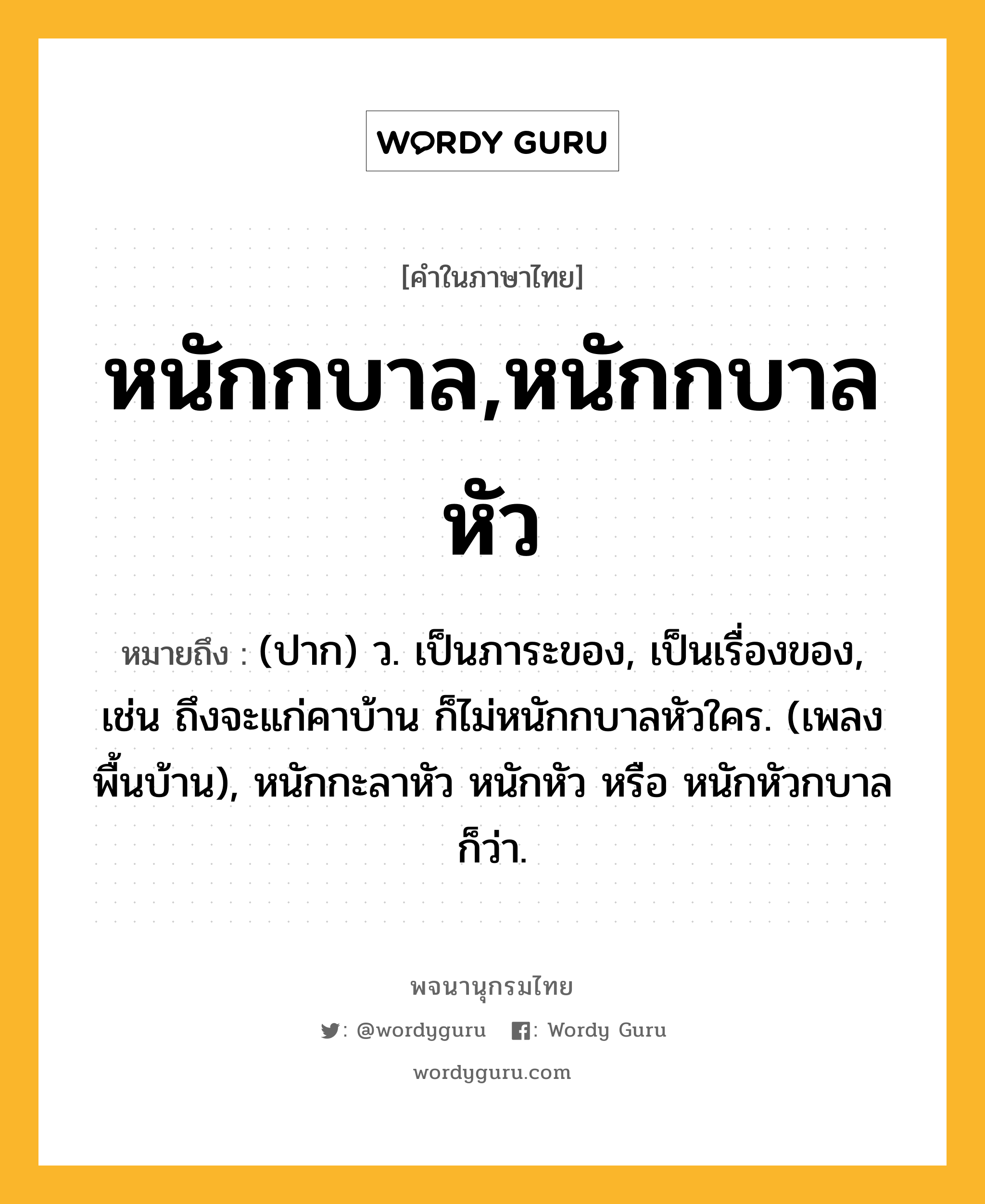 หนักกบาล,หนักกบาลหัว หมายถึงอะไร?, คำในภาษาไทย หนักกบาล,หนักกบาลหัว หมายถึง (ปาก) ว. เป็นภาระของ, เป็นเรื่องของ, เช่น ถึงจะแก่คาบ้าน ก็ไม่หนักกบาลหัวใคร. (เพลงพื้นบ้าน), หนักกะลาหัว หนักหัว หรือ หนักหัวกบาล ก็ว่า.