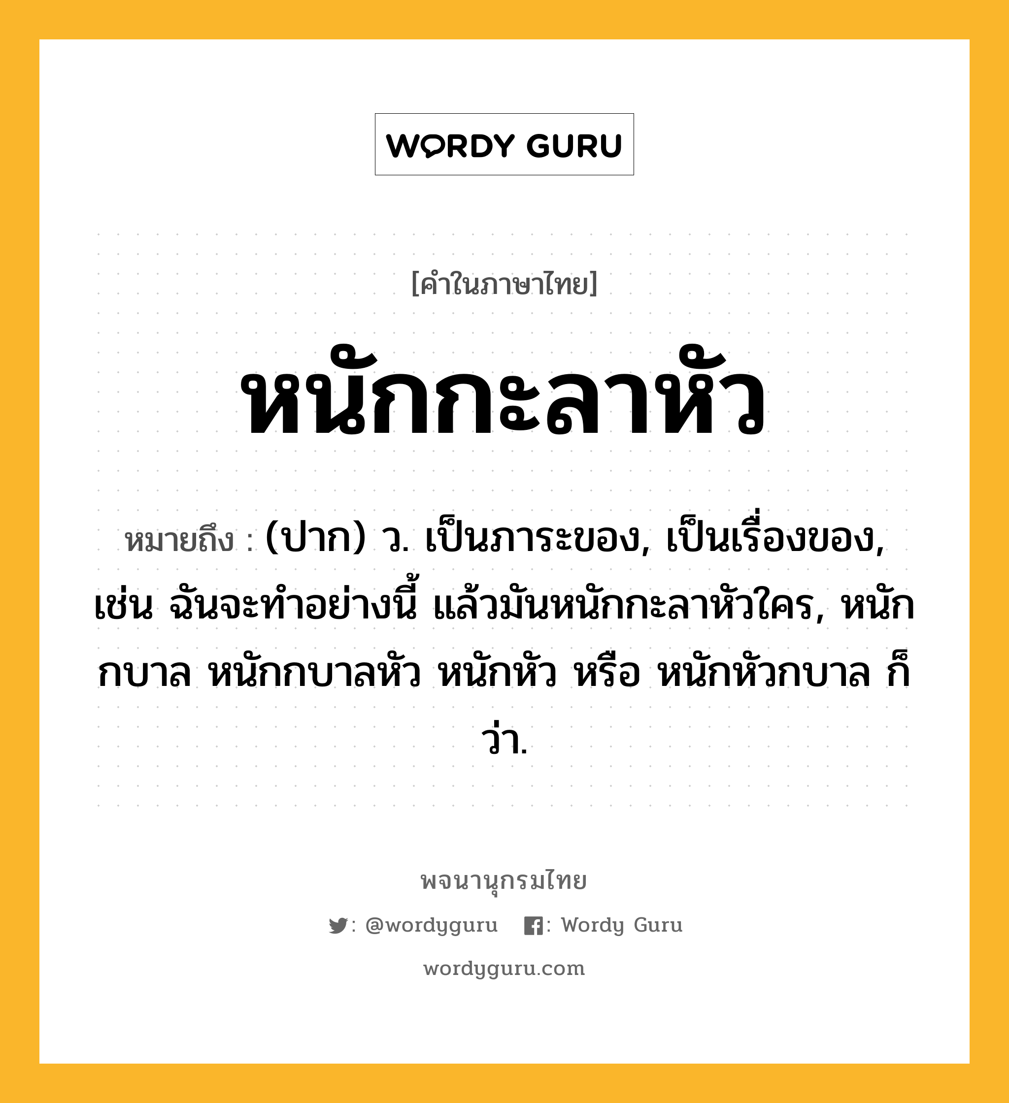 หนักกะลาหัว หมายถึงอะไร?, คำในภาษาไทย หนักกะลาหัว หมายถึง (ปาก) ว. เป็นภาระของ, เป็นเรื่องของ, เช่น ฉันจะทำอย่างนี้ แล้วมันหนักกะลาหัวใคร, หนักกบาล หนักกบาลหัว หนักหัว หรือ หนักหัวกบาล ก็ว่า.