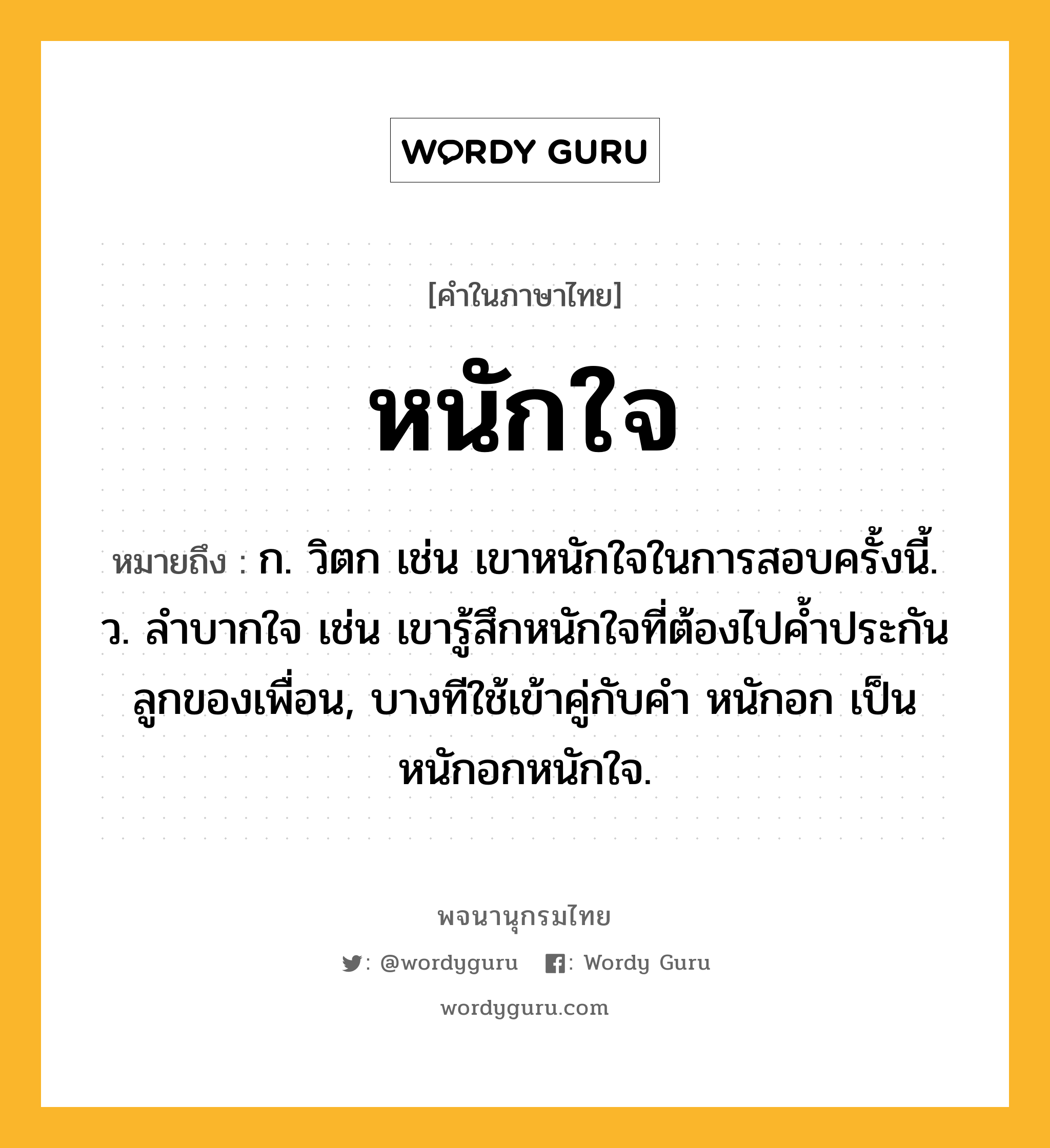 หนักใจ หมายถึงอะไร?, คำในภาษาไทย หนักใจ หมายถึง ก. วิตก เช่น เขาหนักใจในการสอบครั้งนี้. ว. ลําบากใจ เช่น เขารู้สึกหนักใจที่ต้องไปค้ำประกันลูกของเพื่อน, บางทีใช้เข้าคู่กับคำ หนักอก เป็น หนักอกหนักใจ.