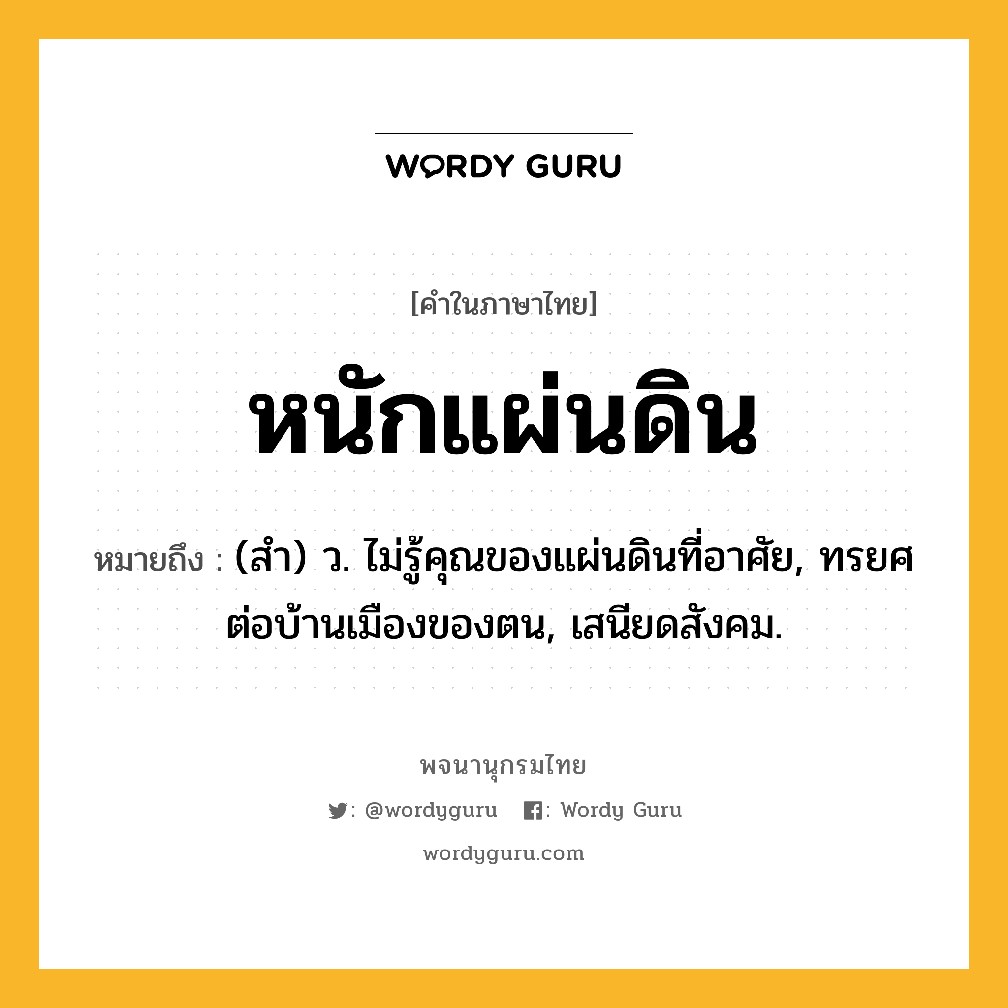 หนักแผ่นดิน หมายถึงอะไร?, คำในภาษาไทย หนักแผ่นดิน หมายถึง (สํา) ว. ไม่รู้คุณของแผ่นดินที่อาศัย, ทรยศต่อบ้านเมืองของตน, เสนียดสังคม.