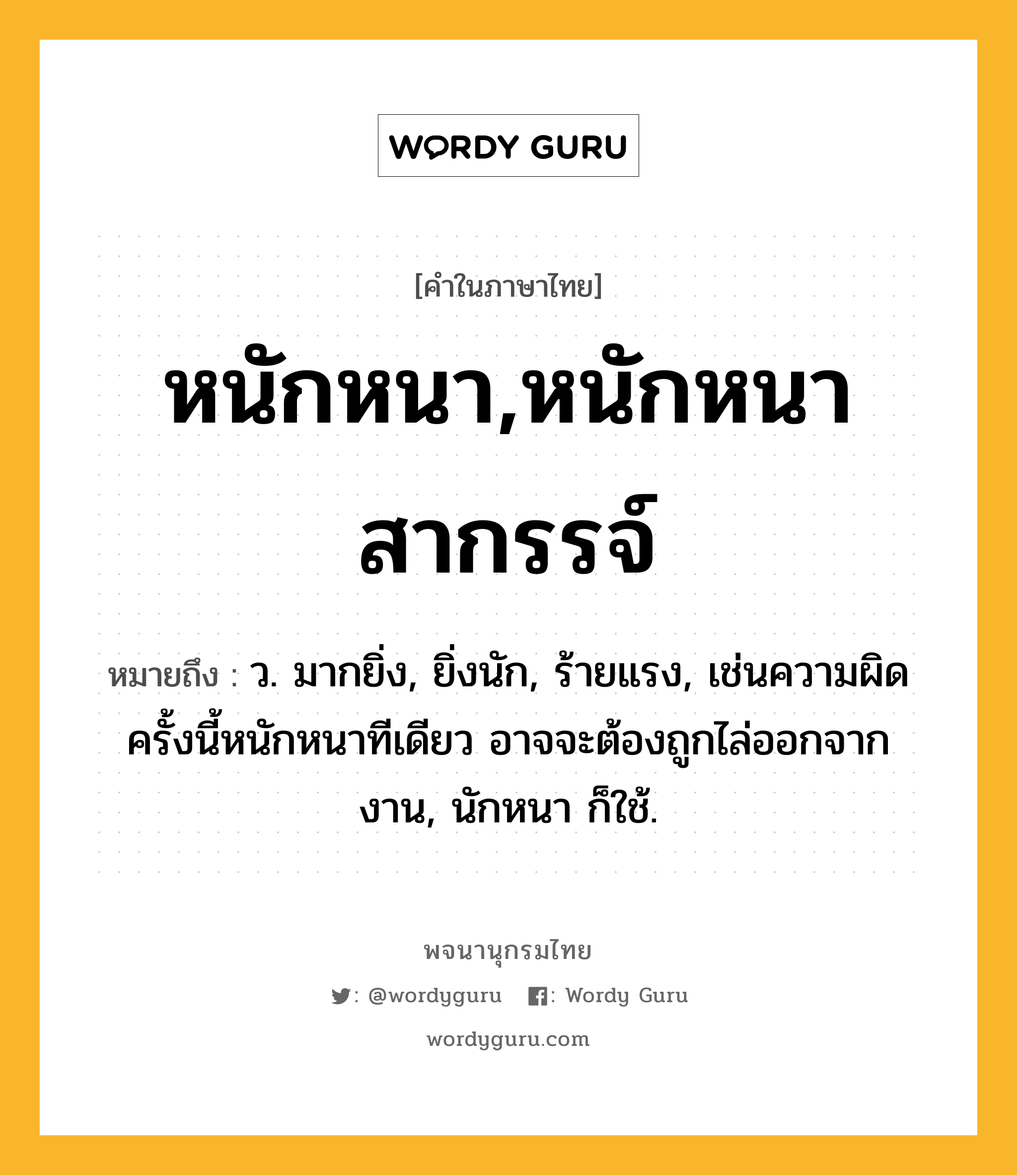 หนักหนา,หนักหนาสากรรจ์ หมายถึงอะไร?, คำในภาษาไทย หนักหนา,หนักหนาสากรรจ์ หมายถึง ว. มากยิ่ง, ยิ่งนัก, ร้ายแรง, เช่นความผิดครั้งนี้หนักหนาทีเดียว อาจจะต้องถูกไล่ออกจากงาน, นักหนา ก็ใช้.